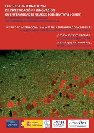 CONGRESO INTERNACIONAL
DE INVESTIGACIÓN E INNOVACIÓN
EN ENFERMEDADES NEURODEGENERATIVAS (CIIIEN)
INTERNATIONAL CONGRESS ON RESEARCH
AND INNOVATION IN NEURODEGENERATIVE DISEASES
IX SIMPOSIO INTERNACIONAL: AVANCES EN LA ENFERMEDAD DE ALZHEIMER
IX INTERNATIONAL SYMPOSIUM: ADVANCES IN ALZHEIMER’S DISEASE
7º FORO CIENTÍFICO CIBERNED
7 CIBERNED SCIENTIFIC FORUM
MADRID, 23-24 SEPTIEMBRE 2013
MADRID, SEPTEMBER 23-24, 2013
 