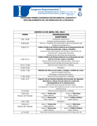 PROGRAMA PRIMER CONGRESO DEPARTAMENTAL GARANTÍA Y
RESTABLECIMIENTO DE LOS DERECHOS DE LA INFANCIA
JUEVES 24 DE ABRIL DEL 2014
HORA PROGRAMACIÓN
AUDITORIO
7:00 – 8:00 Instalación del Evento
Entrega de Escarapelas, Materiales
8:00-8:30 Himnos, Palabras de la Rectoría y del Coordinador del
Programa de Derecho
8:30-9:15 Política Pública de Primera Infancia en el Departamento de
Norte de Santander. Logros y Desafíos
Doctora Flor Stella Aguirre de Cuadros- Secretaría de
Planeación y Desarrollo Territorial
Gobernación de Norte de Santander
9:30-10:15
Política Pública de Primera Infancia en el Municipio de San
José de Cúcuta. Logros y Desafíos
Doctor Wilmar Manuel Cepeda Basto- Educador
Presidente del Consejo Municipal de Cúcuta
10:15- 10:30 Espacio para preguntas y diálogo
10:30-10:45 Refrigerio
10:45-11:30 Maltrato de niños en escuelas y colegios, análisis de casos
Mónica Abella Mancera
Psicóloga y Asesora Educativa
11:30-12:00 Espacio para preguntas y diálogo
2:30- 3:15 Impacto de las Heridas Infantiles Emocionales de Agresión,
Abandono y Abuso Sexual sobre las conductas
desadaptativas en la adolescencia
Doctor Octavio Augusto Escobar Torres
Investigador y Asesor de Organizaciones a nivel nacional e
Internacional
3:15-3:30 Espacio para preguntas y diálogo
3:30-4:45
Mesas de Trabajo
Mesa 1: Protección
Salón alterno
Mesa 2: Vida Sana
Salón alterno
Mesa 3: Educación
Salón alterno
Mesa 4: Política Pública
Salón alterno
4:45- 5:00 Refrigerio
5:00-6:15
Mesas de Trabajo
Mesa 1: Protección
Salón alterno
Mesa 2: Vida Sana
Salón alterno
Mesa 3: Educación
Salón alterno
Mesa 4: Política Pública
Salón alterno
6:15-6:30 Cierre de la jornada-indicaciones para el segundo día
 