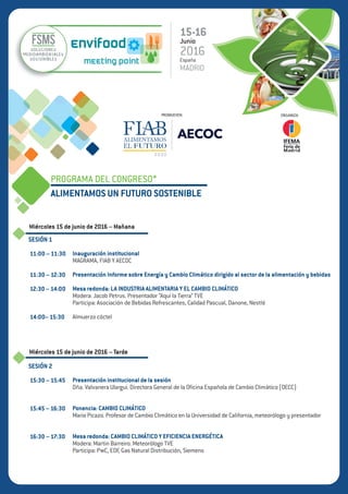 PROGRAMA DEL CONGRESO
ALIMENTAMOS UN FUTURO SOSTENIBLE
Miércoles 15 de junio de 2016 – Mañana
Miércoles 15 de junio de 2016 – Tarde
SESIÓN 1
11:00 – 11:30
11:30 – 11:50
11:50 – 12:15
12:15 – 13:45
13:45 – 15:30
SESIÓN 2
15:30 – 15:45
15:45 – 16:30
16:30 – 17:30
INAUGURACIÓN INSTITUCIONAL
- D. Carlos Cabanas Godino. Secretario General de Agricultura y Alimentación.
- D. José Mª Bonmatí. Director General de AECOC.
- D. Mauricio García de Quevedo. Director General de FIAB.
IMPLICACIONES PARA EL SECTOR DE ALIMENTACIÓN Y BEBIDAS EN CAMBIO CLIMÁTICO: RETOS,
OPORTUNIDADES Y PRÓXIMOS PASOS.
- D. Mauricio García de Quevedo. Director General de FIAB.
AGENDA INTERNACIONAL EN CAMBIO CLIMÁTICO E IMPLICACIONES PARA EL SECTOR
- Dña. Mariluz Castilla. Socio Responsable de Sostenibilidad y Cambio Climático. PwC
Mesa redonda: ¿CÓMO ABORDA LA INDUSTRIA DE ALIMENTACIÓN Y BEBIDAS EL CAMBIO CLIMÁTICO?
- Dña. Marta Puyuelo. Portavoz en sostenibilidad de la Asociación de Bebidas Refrescantes.
- D. Óscar Hernandez. Director de Relaciones con la Sociedad y Medio Ambiente. Calidad Pascual.
- Dña. Esther Sarsa. PublicAffairs and Sustainability. Aguas Font Vella y Lanjarón.
- D. Jordi Aymerich. Jefe de Seguridad y Medio Ambiente. Nestlé.
Moderador: Jacob Petrus. Presentador “Aquí la Tierra” TVE.
Almuerzo cóctel
PRESENTACIÓN INSTITUCIONAL DE LA SESIÓN
- Dña. Valvanera Ulargui. Directora General de la Oficina Española de Cambio Climático (OECC)
EL CLIMA DEL FUTURO: ESCENARIOS Y ADAPTACIÓN
- Mario Picazo. Profesor de Cambio Climático en la Universidad de California, meteorólogo y presentador.
Mesa redonda: CAMBIO CLIMÁTICO Y EFICIENCIA ENERGÉTICA
- D. Íñigo Bertrand. Director Ejecutivo de Negocio. EDF.
- D. José Manuel Domínguez. Responsable de Prescripción, Dirección de Gestión de Mercados. Gas Natural
- D. Gonzalo Menéndez. Gerente de Eficiencia y Servicios Energéticos. Iberdrola Clientes.
- D. Manuel Cadenas. Responsable de Industria Alimentación y Bebidas. Siemens España.
Moderador: Martin Barreiro. Meteorólogo TVE.
15-16
Junio
2016España
MADRID
PROMUEVEN: ORGANIZA:
 