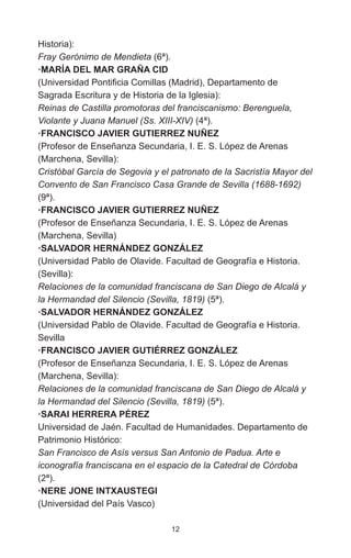 12
Historia):
Fray Gerónimo de Mendieta (6ª).
·MARÍA DEL MAR GRAÑA CID
(Universidad Pontificia Comillas (Madrid), Departamento de
Sagrada Escritura y de Historia de la Iglesia):
Reinas de Castilla promotoras del franciscanismo: Berenguela,
Violante y Juana Manuel (Ss. XIII-XIV) (4ª).
·FRANCISCO JAVIER GUTIERREZ NUÑEZ
(Profesor de Enseñanza Secundaria, I. E. S. López de Arenas
(Marchena, Sevilla):
Cristóbal García de Segovia y el patronato de la Sacristía Mayor del
Convento de San Francisco Casa Grande de Sevilla (1688-1692)
(9ª).
·FRANCISCO JAVIER GUTIERREZ NUÑEZ
(Profesor de Enseñanza Secundaria, I. E. S. López de Arenas
(Marchena, Sevilla)
·SALVADOR HERNÁNDEZ GONZÁLEZ
(Universidad Pablo de Olavide. Facultad de Geografía e Historia.
(Sevilla):
Relaciones de la comunidad franciscana de San Diego de Alcalá y
la Hermandad del Silencio (Sevilla, 1819) (5ª).
·SALVADOR HERNÁNDEZ GONZÁLEZ
(Universidad Pablo de Olavide. Facultad de Geografía e Historia.
Sevilla
·FRANCISCO JAVIER GUTIÉRREZ GONZÁLEZ
(Profesor de Enseñanza Secundaria, I. E. S. López de Arenas
(Marchena, Sevilla):
Relaciones de la comunidad franciscana de San Diego de Alcalá y
la Hermandad del Silencio (Sevilla, 1819) (5ª).
·SARAI HERRERA PÉREZ
Universidad de Jaén. Facultad de Humanidades. Departamento de
Patrimonio Histórico:
San Francisco de Asís versus San Antonio de Padua. Arte e
iconografía franciscana en el espacio de la Catedral de Córdoba
(2ª).
·NERE JONE INTXAUSTEGI
(Universidad del País Vasco)
 