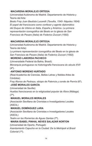 14
·MACARENA MORALEJO ORTEGA
(Universidad Autónoma de Madrid. Departamento de Historia y
Teoría del Arte:
Beato Fray Juan Bautista Lucarelli (Tavullia, 1540- Nápoles 1604):
El papel del franciscano como confesor y agente diplomático
del Duque de Urbino en Italia, España y América. La primera
representación iconográfica del Beato en la iglesia de San
Francisco de Pesaro (Italia) de Federico Zuccari (1592).
·MACARENA MORALEJO ORTEGA
(Universidad Autónoma de Madrid. Departamento de Historia y
Teoría del Arte)
La primera representación iconográfica del Beato en la iglesia de
San Francisco de Pesaro (Italia) de Federico Zuccari (1592).
·MORENO LABORDA PACHECO
(Universidade Federal da Bahia, Brasil):
Monarquia portuguesa na historiografia franciscana do século XVII
(4ª) .
·ANTONIO MORENO HURTADO
(Real Academia de Ciencias, Bellas Letras y Nobles Artes de
Córdoba):
Fray Alonso de Pedraza, obispo de Palencia y conde de Pernía (6ª).
·JOSÉ MORALES GARCÍA
(Universidad de Sevilla):
Huellas franciscanas en la religiosidad popular de Álora (Málaga)
(7ª).
·MANUEL MORALES MORALES
(Asociación Sevillana de Cronistas e Investigadores Locales
(ASCIL)
·MANUEL DOMÍNGUEZ LARA
(Asociación Sevillana de Cronistas e Investigadores Locales
(ASCIL)
Teatro en las Romerías de Aguas Santas (7ª).
·MARIA ISABEL PINHAL NEVES SALAZAR NORTON
(Universidad de Oporto, Portugal):
Asentamiento Capucho en la Ciudad: De la Metrópoli al Brasil
Colonial (1ª).
 