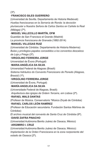 17
(3ª).
·FRANCISCO SILES GUERRERO
(Universidad de Sevilla. Departamento de Historia Medieval):
Huellas franciscanas en la Serranía de Ronda: la devoción
plurisecular a Nuestra Señora de Caños Santos en Cañete la Real
(Málaga) (7ª).
·MIGUEL VALLECILLO MARTÍN, OFM
Guardián de San Francisco el Grande (Madrid)
La provincia franciscana de Granada (1882-2014)
·MANUEL VILLEGAS RUIZ
(Universidad de Córdoba. Departamento de Historia Moderna):
Bulas y privilegios papales concedidos a los conventos descalzos
de Loja y Priego (3ª).
·VIRGOLINO FERREIRA JORGE
Universidad de Évora (Portugal)
·MARIA ANGÉLICA DA SILVA
Universidad Federal de Alagoas (Brasil):
Sistema hidráulico do Convento Franciscano de Penedo (Alagoas,
Brasisl) (1ª).
·VIRGOLINO FERREIRA JORGE
(Universidad de Évora, Portugal)
·MARÍA ANGELICA DA SILVA
(Universidade Federal de Alagoas, Brasil):
Arquitectura das igrejas da Ordem Terceira, em Lisboa (2ª).
·RAFAEL WALS DANTAS
(Profesor de Música. Conservatorio “Músico Ziryab de Córdoba)
·RAFAEL CARLOS LEÓN RAMÍREZ
(Profesor de Educación secundaria. Fundación Santos Mártires de
Córdoba):
El archivo musical del convento de Santa Cruz de Córdoba (9ª).
·DAVID ZAFRA PINACHO
(Universidad Autónoma Benito Juárez de Oaxaca, México)
·ARGIMIRO I. CRUZ
(Universidad Autónoma Benito Juárez de Oaxaca, México):
Implantación de la Orden Franciscana en la zona norponiente del
estado de Oaxaca (2ª).
 