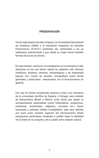 3
PRESENTACIÓN
Con la organización de este Congreso, la Universidad Internacional
de Andalucía (UNIA) y la Asociación Hispánica de Estudios
Franciscanos (A.H.E.F.) pretenden dar continuidad a los ya
celebrados anteriormente y que desde su origen tienen también
formato de Curso de Verano.
En esta ocasión, asimismo, la investigación se ha centrado en diez
Secciones en las que tienen cabida los aspectos más diversos
(históricos, artísticos, literarios, antropológicos y de religiosidad
popular etc.) fuente de estudios monográficos sobre temas
generales y particulares relacionados con el franciscanismo en
general.
Con ese fin hemos considerado oportuno invitar a los miembros
de la comunidad científica de España y Portugal, pero también
de Iberoamérica (Brasil y México, entre otros) que desde su
correspondiente especialidad (como historiadores, académicos,
profesores, doctorandos, religiosos, cronistas etc.) tienen
acendrada y probada calidad investigadora, apta para abordar
con buen pulso variados aspectos del franciscanismo desde
perspectivas particulares, tendentes a perfilar mejor la identidad
de la Orden en su conjunto y de su poder como relación cultural.
 