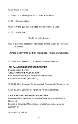 6
12:30-13:00 h. Pausa.
13:00-14:00 h. Visita guiada a la catedral de Baeza.
14:30 h. Almuerzo libre.
18:30 h. Visita guiada a la ciudad monumental de Baeza.
21:00 h. Cena libre.
Día 23 de julio, jueves
9:00 h. Salida en autocar desde Baeza para la ciudad de Priego de
	Córdoba.
Antiguo convento de San Francisco. Priego de Córdoba
12.00-14.30 h. Sección 7ª. Ponencia y Comunicaciones.
·DR. SALVADOR RODRÍGUEZ BECERRA
Universidad de Sevilla.
·DR.ANTONIO GIL ALBARRACÍN
Real Academia de Bellas Artes de San Fernando.
Pastoral franciscana (Sección 7ª)
15.00-17.00 h. Almuerzo de hermandad. Restaurante Barbacoa Leo
17.30-18.30 h. Sección 8ª. Ponencia y Comunicaciones.
·DRA. ANA SANZ DE BREMOND MAYANS
Universidad Complutense de Madrid (Departamento de Historia
Moderna)
Economía conventual franciscana: sindicatura, bienes y rentas
(Sección 8ª)
18:30-19:00h. Pausa.
 
