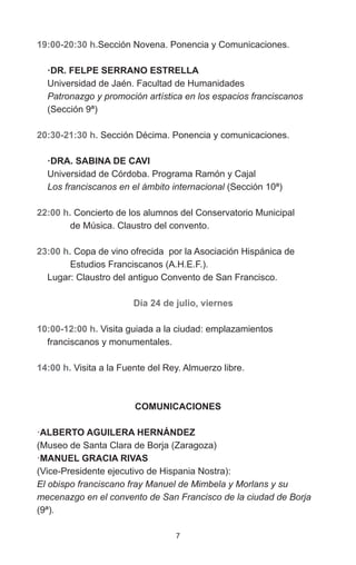 7
19:00-20:30 h.Sección Novena. Ponencia y Comunicaciones.
·DR. FELPE SERRANO ESTRELLA
Universidad de Jaén. Facultad de Humanidades
Patronazgo y promoción artística en los espacios franciscanos
(Sección 9ª)
20:30-21:30 h. Sección Décima. Ponencia y comunicaciones.
·DRA. SABINA DE CAVI
Universidad de Córdoba. Programa Ramón y Cajal
Los franciscanos en el ámbito internacional (Sección 10ª)
22:00 h. Concierto de los alumnos del Conservatorio Municipal
	 de Música. Claustro del convento.
23:00 h. Copa de vino ofrecida por la Asociación Hispánica de
	 Estudios Franciscanos (A.H.E.F.).
Lugar: Claustro del antiguo Convento de San Francisco.
Día 24 de julio, viernes
10:00-12:00 h. Visita guiada a la ciudad: emplazamientos
franciscanos y monumentales.
14:00 h. Visita a la Fuente del Rey. Almuerzo libre.
COMUNICACIONES
·ALBERTO AGUILERA HERNÁNDEZ
(Museo de Santa Clara de Borja (Zaragoza)
·MANUEL GRACIA RIVAS
(Vice-Presidente ejecutivo de Hispania Nostra):
El obispo franciscano fray Manuel de Mimbela y Morlans y su
mecenazgo en el convento de San Francisco de la ciudad de Borja
(9ª).
 