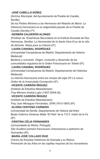 9
·JOSÉ CABELLO NÚÑEZ
(Archivo Municipal, del Ayuntamiento de Puebla de Cazalla,
Sevilla):
De los Padres Mínimos a las Hermanas del Rebaño de María: La
influencia franciscana en la religiosidad popular de la Puebla de
Cazalla (Sevilla) (7ª).
·GERMÁN CALDERÓN ALONSO
(Profesor de Enseñanza Secundaria en el Instituto Alvareda de Dos
Hermanas, Sevilla): La Hermandad de la Santa Vera-Cruz de la villa
de Almonte. Notas para su historia (3ª).
·LAURA CANABAL RODRÍGUEZ
(Universidad Complutense de Madrid. Departamento de Historia
Medieval):
Beaterio y convento. Origen, evolución y desarrollo de las
comunidades regulares de la Orden Franciscana en Toledo (5ª).
·LAURA CANABAL RODRÍGUEZ
(Universidad Complutense de Madrid. Departamernto de Historioa
Medieval):
La reforma franciscana entre las monjas del siglo XV La nueva
Orden de la Inmaculada Concepción (4ª).
·VICENTE CARRIÓN ÍÑIGUEZ:
(Instituto de Estudios Albacetenses):
Fray Mariano Acebal Luján (1927-2004) (6).
·VICENTE CARRIÓN ÍÑIGUEZ
(Instituto de Estudios Albacetenses):
Fray Juan Meseguer Fernández, OFM (1913-1987) (6ª).
·GLORIA CENTENO CARNERO
(Universidad de Sevilla. Departamento de Historia del Arte):
Beato Ceferino Giménez Malla “El Pelé” de la T.O.F. mártir de la Fe
(6ª).
·CRISTINA CÉLIA FERNANDES
(Universidade do Minho, Portugal):
São Gualtero primeiro franciscano vimaranense e padroeiro de
Guimarães (6ª).
·MARÍA JOSÉ COLLADO RUIZ
(Centro de Estudios Históricos de Granada y su Reino):
Promoción de las Artes en las capillas mayores de los monasterios
 