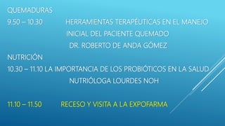 QUEMADURAS
9.50 – 10.30 HERRAMIENTAS TERAPÉUTICAS EN EL MANEJO
INICIAL DEL PACIENTE QUEMADO
DR. ROBERTO DE ANDA GÓMEZ
NUTRICIÓN
10.30 – 11.10 LA IMPORTANCIA DE LOS PROBIÓTICOS EN LA SALUD
NUTRIÓLOGA LOURDES NOH
11.10 – 11.50 RECESO Y VISITA A LA EXPOFARMA
 