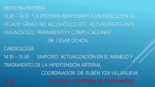 MEDICINA INTERNA
13.30 – 14.10 “LA EPIDEMIA ASINTOMÁTICA EN EVOLUCIÓN: EL
HÍGADO GRASO NO ALCOHÓLICO 2017. ACTUALIDADES EN EL
DIAGNÓSTICO, TRATAMIENTO Y COMPLICACIONES”
DR. CESAR OCHOA
CARDIOLOGÍA
14.10 – 15.30 SIMPOSIO: ACTUALIZACIÓN EN EL MANEJO Y
TRATAMIENTO DE LA HIPERTENSIÓN ARTERIAL
COORDINADOR: DR. RUBÉN YZA VILLANUEVA.
15.30 CLAUSURA Y ENTREGA DE CONSTANCIAS
 