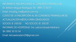 INFORMES E INSCRIPCIONES AL CONGRESO PENINSULAR:
Dr. William Moguel Rodríguez Tel: 9991 72 30 07
Email: mrodrig_mx@yahoo.com.mx,
COSTO DE LA INSCRIPCIÓN AL XX CONGRESO PENINSULAR DE
ACTUALIZACIÓN MÉDICA PARA GRADUADOS:
SOCIOS: $ 1,100.00 NO SOCIOS: $1, 500.00
INFORMES DE HOSPEDAJE: Sra. Leticia Estrada Medrano
Tel: 9992 30 53 54
Email: leticiaestradam29@gmail.com
 