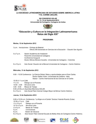  <br />LA SOCIEDAD LATINOAMERICANA DE ESTUDIOS SOBRE AMERICA LATINA <br />Y EL CARIBE (SOLAR)<br />XIII CONGRESO SOLAR<br />12, 13, 14 de Septiembre/2012<br />Universidad de Cartagena, Cartagena de Indias<br />236791547625 <br />“Educación y Cultura en la Integración Latinoamericana: <br />Retos del Siglo XXI”<br />PROGRAMA <br />Martes, 12 de Septiembre 2012<br />3 p.m.Inscripciones – Entrega de Material<br />             Oficina 305 Doctorado en Ciencias de la Educación -  Claustro San Agustín<br />5 a 7 p.m.Sesión Académica de Instalación <br />Paraninfo Universidad de Cartagena                            <br />Conferencia Inaugural<br />Doctor Alfonso Múnera Cavadía - Universidad de Cartagena – Colombia <br />8 a 10 p.m.  Acto Social: Claustro de la Merced Universidad de Cartagena – Centro Histórico<br />Miércoles, 13 de Septiembre 2012 <br />9:00 – 10:30 Conferencia - La Ciencia Global, Retos y oportunidades para el Gran Caribe.       Doctor Galileo Violini. Universidad de Calabria - Italia<br />      Asesor – Centro Internacional de las Ciencias en el Caribe<br />10:30 A 11 a.m.Café<br />11 a 12  Dialogo con el Ponente <br />12:00 – 3:00 Almuerzo Libre<br />3:00 – 6:00    Mesas de Trabajo <br />6:00 a 8:00 p.m.Asamblea Miembros SOLAR.<br />8 a 10 p.m.Acto Social Patio Colonial Colegio Mayor de Bolívar Centro Histórico<br />Jueves, 14 de Septiembre 2012<br />9:00 a 10:30 a.m. Conferencia  “La Mujer en el Caribe” Doctora Yolanda Ricardo (Cuba) <br />10:30 a 11 p.m.   Café<br />11 a 12 p.m.    Diálogo con el Ponente <br />12:15 a 3 p.m.     Almuerzo Libre<br />3 a 5 p.m.    Mesas de Trabajo<br />5 p.m.   Conclusiones<br />6 p.m.    Sesión de Clausura<br />8 a 10 p.m.   Acto Social: Patio Colonial Escuela de Bellas Artes de Cartagena Centro Histórico.<br />MESAS DE TRABAJO / CONVOCATORIAS PONENCIAS<br />Hasta el 30 de Junio de 2012<br />NombreCoordinaEmail1Interculturalidad e Identidad en el CaribeDoctorandas:Carmen Alvarado Utria Margarita PimientaEmilse Sánchezalvaradoutria@gmail.com, alvaradoutria2@hotmail.commurirri@hotmail.com casteiml57@gmail.com 2Ciencia y Globalización en el CaribeDoctor Cesar Torres Doctor Rafael Sarmiento cesartorres@unicesar.edu.co rafaelsarmiento@mail.uniatlantico.edu.co 3Las diversas expresiones en las Artes y la Literatura en el Caribe, Escuela de Bellas Artes Cartagena de Indias. Doctora Sandra Nader.                                                   Doctoranda Estella Barreto  snnader6@yahoo.comesbarreto2@yahoo.es4Espacio Geográfico y Medio Ambiente. Doctor Jose Luis Marrugo.                                 jlmarrugon@yahoo.com5La Calidad de la Educación Superior América Latina Doctor Pedro MunicioDoctor Rodrigo Ospina Duquepmunicio@telefonica.net rosduque78@yahoo.es6Género y Diversidad en el Caribe Doctora Yolanda Ricardo Doctora Gloria BonillaYolr@infomed.sld.cu gloesbo18@hotmail.com 7Evolución del Currículo en América LatinaDoctor Angel Díaz Barriga  Doctora Maria Eugenia Navasmariaeunavas@yahoo.com, adbc49@gmail.com8Exclusión Social, Vulnerabilidad y Desarrollo en América Latina y el Caribe. Doctora Rina De León Herrera.rinadelh@yahoo.com9Pueblos y Culturas Afroamericanas.Doctoranda Jackeline Howardjackelinehoward@yahoo.com <br />CONVOCATORIAS PARA LA COORDINACIÓN DE MESAS DE TRABAJO<br />Hasta el 15 de Diciembre de 2011<br />NombreCoordinaEmail1El pensamiento latinoamericano y el centenario de Leopoldo Zea (1912-2012)2Redes de Infodiversidad.3Religión, mitos y cosmovisión.4Migraciones: Historia y Perspectivas.5La violencia como desintegradora de la región.6Historia de  Latinoamérica y sus regiones.7Relaciones de América Latina con el mundo. 8Democracia y partidos políticos.<br />Organizadoras RUDECOLOMBIA:<br />2682240488955301614488952476529845<br />540639068580RUECA<br />Dra. Diana Elvira Lago de Vergara           Dra. Diana Elvira Soto Arango<br />Email: dianalago20@yahoo.es            Email: dianaelvirasoto@gmail.com <br />Directora Académica            Directora Nacional<br />Doctorado en Ciencias de la Educación            Doctorado en Ciencias de la  Educación<br />Educación – RUDECOLOMBIA           RUDECOLOMBIA<br />Universidad de Cartagena<br />Comité Organizador Regional<br />Universidad de Cartagena – Colombia <br />Universidades Estatales del Caribe SUE CARIBE<br />Instituciones Universitarias de Cartagena de Indias y el Caribe RIESCAR<br />Informes e inscripciones: <br />Viviana Orozco Rodríguez Asistente Congreso SOLAR<br />Pág Web: www.unicartagena.edu.co  <br />http://cadecartagenainvestigaciones.blogspot.com/2011/09/xiii-congreso-solar.html   <br />Email: xiiicongresosolar@gmail.com  - Tel Fax: 6644081<br />Valor de Inscripción: U$100 Ponentes – U$50 Asistentes - U$30 Estudiantes<br />Incluye: Material – Café – Actos Sociales<br />Cuenta N°: <br />Convocatoria de Ponencias abierta hasta el 30 de Junio de 2012.<br />1983740951420519837409514205Cartagena, Septiembre 27 de 2011         <br />