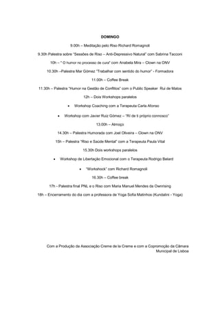 DOMINGO
9.00h – Meditação pelo Riso Richard Romagnoli
9.30h Palestra sobre “Sessões de Riso – Anti-Depressivo Natural” com Sabrina Tacconi
10h – " O humor no processo de cura" com Anabela Mira – Clown na ONV
10.30h –Palestra Mar Gómez “Trabalhar com sentido do humor” - Formadora
11.00h – Coffee Break
11.30h – Palestra “Humor na Gestão de Conflitos” com o Public Speaker Rui de Matos
12h – Dois Workshops paralelos
 Workshop Coaching com a Terapeuta Carla Afonso
 Workshop com Javier Ruiz Gómez – “Rí de ti próprio connosco”
13.00h – Almoço
14.30h – Palestra Humorada com Joel Oliveira – Clown na ONV
15h – Palestra “Riso e Saúde Mental” com a Terapeuta Paula Vital
15.30h Dois workshops paralelos
 Workshop de Libertação Emocional com o Terapeuta Rodrigo Belard
 “Workshock” com Richard Romagnoli
16.30h – Coffee break
17h - Palestra final PNL e o Riso com Maria Manuel Mendes da Ownrising
18h – Encerramento do dia com a professora de Yoga Sofia Matinhos (Kundalini - Yoga)
Com a Produção da Associação Creme de la Creme e com a Copromoção da Câmara
Municipal de Lisboa
 