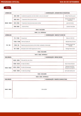 DIA 04 DE SETEMBRO
SALA 6
PROGRAMA OFICIAL
7
LOMBALGIA
08h30 - 10h40
09h50 - DISCUSSÃO
8h30 - 8h50 Cuidando do paciente com dor lombar: como se comunicar?
8h50 - 9h10
9h10 - 9h30
9h30 - 9h50
Tratamento clínico da dor lombar
Tratamento intervencionista da dor lombar
10h40 - 11h - INTERVALO
COORDENAÇÃO - JOSIMARI MELO DESANTANA
LOMBALGIA
11h - 13h
12h20 - DISCUSSÃO
11h - 11h20
Exercício físico
11h20 - 11h40
11h40 - 12h
12h - 12h20
13h10 - 14h30 - INTERVALO
COORDENAÇÃO - MARCUS YU BIN PAI
PAIN BRAZIL
15h55 - DISCUSSÃO
Discussão de caso clínico
A visão de médico:
A visão da fisioterapia
A visão do psicólogo
16h30 - 16h45 - INTERVALO
COORDENAÇÃO - BRENO GROSSI
PAIN BRAZIL
16h45 - 18h45 DISCUSSÃO
COORDENAÇÃO - RAMON D'ANGELO DIAS
Edmur Paranhos Junior
Antonio Sergio Barata
Cavalcante
Javier de Andres
Leandro Fukusawa
Acupuntura
Técnicas hands off
Aspectos psicoemocionais na dor lombar: avaliação e intervenção
Evolução da dor lombar aguda para crônica
Marcus Yu Bin Pai
Michele Peres Ferreira
Nathália Augusta de
Almeida
Rodrigo Vasconcelos
Victor Fontes Pacheco
Micheline Henrique
Araujo da Luz Koerich
Jamir João Sardá Junior
14h30 - 14h50
14h55 - 15h15
15h15 - 15h35
15h35 - 15h55
14h30 - 16h30
 