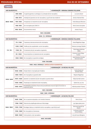 DIA 05 DE SETEMBRO
SALA 1
PROGRAMA OFICIAL
8
DOR NEUROPÁTICA
08h30 - 10h40
10h10 - DISCUSSÃO
8h30 - 8h50 O papel da genetica na etiologia e na condução da dor neuropática
8h50 - 9h10 Avaliação do paciente com dor neuropática, o que há de mais moderno?
9h10 - 9h30 Perspectivas no tratamento da dor neuropática
9h30 - 9h50 Dor neuropática pós COVID 19
9h50 - 10h10 Encarceramento neural
10h40 - 11h - INTERVALO
COORDENAÇÃO - MARIANA CAMARGO PALLADINI
DOR NEUROPÁTICA
11h - 13h
12h40 - DISCUSSÃO
11h - 11h20 Tratamento intervencionista da dor neuropática
11h20 - 11h40 Evidências dos canabinóides na dor neuropática
11h40 - 12h O tratamento da dor neuropática na gestante
12h - 12h20 Toxina botulínica no tratamento da dor neuropática
12h20 - 12h40 Dor neuropática no paciente oncológico
13h05 - 14h25 - INTERVALO - SIMPÓSIO SATÉLITE GRUNENTHAL
COORDENAÇÃO - MARIANA CAMARGO PALLADINI
DOR NEUROPÁTICA
16h15 - DISCUSSÃO
Herpes Zoster e neuropatia pós herpética
Dor neuropática no paciente adito
Opioides no tratamento da dor neuropática: quando indicar
Fisioterapia no tratamento da dor neuropática
Possibilidades presentes e futuros dos procedimentos neurocirurgicos funcionais no
tratamento da dor
16h30 - 16h45 - INTERVALO
COORDENAÇÃO - LIA RACHEL PELLOSO
DOR NEUROPÁTICA
16h45 - 18h45
18h25 - DISCUSSÃO
Dor no paciente amputado e com membro fantasma
Síndrome da amplificação dolorosa e fibromialgia
Estratégias tópicas no tratamento da dor neuropática: o que há de novo?
Dor neuropática na hanseniase
Como prevenir a dor neuropática
COORDENAÇÃO - LIA RACHEL PELLOSO
16h45 - 17h05
17h05 - 17h25
17h25 - 17h45
17h45 - 18h05
18h05 - 18h25
Luiz Josino Brasil
Simone Martineli Reis
Andre Marques Mansano
Aline Cristina Gonçalves
Andrea Trescot
Gisela Magalhaes Braga
Mariana Camargo Palladini
Telma Regina Mariotto
Zakka
Francisco Carlos Obata
Cordon
Anita Perpetua Carvalho
Rocha de Castro
Cecilia Daniele de
Azevedo Nobre
Maylane Magalhaes
Felipe Audi Bernardino
Gabriel de Lue Lima
Manoel Jacobsen Teixeira
Breno Grossi
Levi Higino Jales Junior
Bernardo Augusto da
Silveira
Lia Rachel Chaves do
Amaral Pelloso
Livia de Sousa Albergaria
14h30 - 14h50
14h55 - 15h15
15h15 - 15h35
15h35 - 15h55
15h55 - 16h15
14h30 - 16h30
 