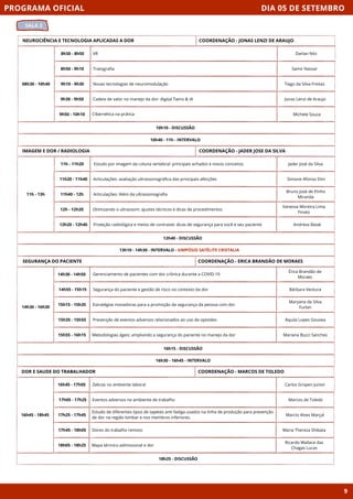DIA 05 DE SETEMBRO
SALA 2
PROGRAMA OFICIAL
9
NEUROCIÊNCIA E TECNOLOGIA APLICADAS A DOR
08h30 - 10h40
10h10 - DISCUSSÃO
8h30 - 8h50 VR
8h50 - 9h10 Tratografia
9h10 - 9h30 Novas tecnologias de neuromodulação
9h30 - 9h50 Cadeia de valor no manejo da dor: digital Twins & IA
9h50 - 10h10 Cibernética na prática
10h40 - 11h - INTERVALO
COORDENAÇÃO - JONAS LENZI DE ARAUJO
IMAGEM E DOR / RADIOLOGIA
11h - 13h
12h40 - DISCUSSÃO
11h - 11h20 Estudo por imagem da coluna vertebral: principais achados e novos conceitos
11h20 - 11h40 Articulações: avaliação ultrassonográfica das principais afecções
11h40 - 12h Articulações: Além da ultrassonografia
12h - 12h20 Otimizando o ultrassom: ajustes técnicos e dicas de procedimentos
12h20 - 12h40 Proteção radiológica e meios de contraste: dicas de segurança para você e seu paciente
13h10 - 14h30 - INTERVALO - SIMPÓSIO SATÉLITE CRISTALIA
COORDENAÇÃO - JADER JOSE DA SILVA
SEGURANÇA DO PACIENTE
16h15 - DISCUSSÃO
Gerenciamento de pacientes com dor crônica durante a COVID-19
Segurança do paciente e gestão de risco no contexto da dor
Estratégias inovadoras para a promoção da segurança da pessoa com dor
Prevenção de eventos adversos relacionados ao uso de opioides
Metodologias ágeis: ampliando a segurança do paciente no manejo da dor
16h30 - 16h45 - INTERVALO
COORDENAÇÃO - ERICA BRANDÃO DE MORAES
DOR E SAUDE DO TRABALHADOR
16h45 - 18h45
18h25 - DISCUSSÃO
Zebras no ambiente laboral
Eventos adversos no ambiente de trabalho
Estudo de diferentes tipos de tapetes anti fadiga usados na linha de produção para prevenção
de dor na região lombar e nos membros inferiores.
Dores do trabalho remoto
Mapa térmico admissional e dor
COORDENAÇÃO - MARCOS DE TOLEDO
16h45 - 17h05
17h05 - 17h25
17h25 - 17h45
17h45 - 18h05
18h05 - 18h25
Darlan Nitz
Samir Nassar
Tiago da Silva Freitas
Jonas Lenzi de Araujo
Michele Souza
Jader José da Silva
Simone Afonso Dini
Bruno José de Pinho
Miranda
Vanessa Moreira Lima
Finato
Andresa Baiak
Érica Brandão de
Moraes
Bárbara Ventura
Maryana da Silva
Furlan
Áquila Lopes Gouvea
Mariana Bucci Sanches
Carlos Gropen Junior
Marcos de Toledo
Marcio Alves Marçal
Maria Thereza Shibata
Ricardo Wallace das
Chagas Lucas
14h30 - 14h50
14h55 - 15h15
15h15 - 15h35
15h35 - 15h55
15h55 - 16h15
14h30 - 16h30
 