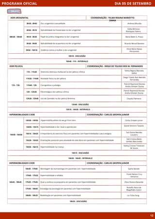 DIA 05 DE SETEMBRO
SALA 5
PROGRAMA OFICIAL
12
DOR UROGENITAL
08h30 - 10h40
10h10 - DISCUSSÃO
8h30 - 8h50 Dor urogenital e sexualidade
8h50 - 9h10 Aplicabilidade da Fisioterapia na dor urogenital
9h10 - 9h30 Papel da prática integrativa na dor urogenital
9h30 - 9h50 Aplicabilidade da acupuntura na dor urogenital
9h50 - 10h10 Violência contra a mulher e dor urogenital
10h40 - 11h - INTERVALO
COORDENAÇÃO - TELMA REGINA MARIOTTO
ZAKKA
DOR PELVICA
11h - 13h
12h40 - DISCUSSÃO
11h - 11h20 Síndrome dolorosa miofascial na dor pélvica crônica
11h20 - 11h40 Atividade Física na dor pélvica
11h40 - 12h Coccigodinia e pubalgia
12h - 12h20 Fibromialgia e dor pélvica crônica
12h20 - 12h40 Uso de Cannabis na dor pelvica feminina
13h10 - 14h30 - INTERVALO
COORDENAÇÃO - DIEGO DE TOLEDO REIS M. FERNANDES
HIPERMOBILIDADE E DOR
16h15 - DISCUSSÃO
Hypermobility where do we go from here
Hipermobilidade e dor, Axial e apendicular
A Importância do exercício físico em pacientes com hipermobilidade e seus estágios
Orientações posturais para atividade de vida diária em pacientes com hipermobilidade
Hipermobilidade na criança
16h30 - 16h45 - INTERVALO
COORDENAÇÃO - CARLOS GROPEN JUNIOR
HIPERMOBILIDADE E DOR
16h45 - 18h45
18h25 - DISCUSSÃO
Abordagem da reumatologia em pacientes com hipermobilidade
Hipermobilidade e cefaléia
Qual a conduta na psiquiatria em pacientes com hipermobilidade
Estratégia da psicologia em pacientes com hipermobilidade
Reabilitação em pacientes com hipermobilidade
COORDENAÇÃO - CARLOS GROPEN JUNIOR
16h45 - 17h05
17h05 - 17h25
17h25 - 17h45
17h45 - 18h05
18h05 - 18h25
Andreza Wurzba
Dalila Minosso
Rodrigues Faleiro
Maria Belen S. Posso
Ricardo Morad Basseto
Dirce Maria Navas
Perissinotti
Telma Regina Mariotto
Zakka
Diego Toledo Reis Mendes
Fernandes
Patrick Raymond Nicolas
Andre Ghislain Stump
Patrick Raymond Nicolas
Andre Ghislain Stump
Claudia Palmeira
Carlos Gropen Junior
Daniel Amorim Tavares
Taís Elaine Mendes
Louzeiro
Keli Cristina Betto
Simões Marcondes
Kaliny Cristine Trevezani
de Souza
Sasha Bender
Frank Nelson Cruz
Venancio
Elton Pereira Rezende
Rodolfo Vieira de
Magalhães Castro
Lin Tchia Yeng
14h30 - 14h50
14h55 - 15h15
15h15 - 15h35
15h35 - 15h55
15h55 - 16h15
14h30 - 16h30
 