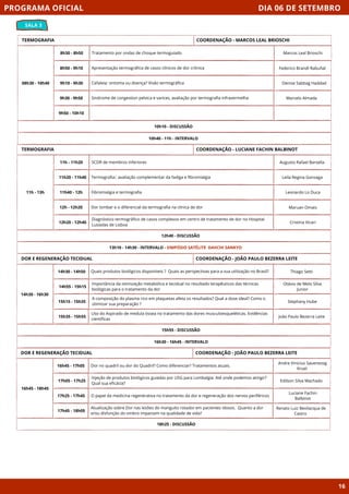 DIA 06 DE SETEMBRO
SALA 3
PROGRAMA OFICIAL
16
TERMOGRAFIA
08h30 - 10h40
10h10 - DISCUSSÃO
8h30 - 8h50 Tratamento por ondas de choque termoguiado
8h50 - 9h10 Apresentação termográfica de casos clínicos de dor crônica
9h10 - 9h30 Cefaleia: sintoma ou doença? Visão termográfica
9h30 - 9h50 Sindrome de congestion pelvica e varices, avaliação por termografia infravermelha
9h50 - 10h10
10h40 - 11h - INTERVALO
COORDENAÇÃO - MARCOS LEAL BRIOSCHI
TERMOGRAFIA
11h - 13h
12h40 - DISCUSSÃO
11h - 11h20 SCDR de membros inferiores
11h20 - 11h40 Termografia:: avaliação complementar da fadiga e fibromialgia
11h40 - 12h Fibromialgia e termografia
12h - 12h20 Dor lombar e o diferencial da termografia na clinica de dor
12h20 - 12h40
Diagnóstico termográfico de casos complexos em centro de tratamento de dor no Hospital
Lusíadas de Lisboa
13h10 - 14h30 - INTERVALO - SIMPÓSIO SATÉLITE DAIICHI SANKYO
COORDENAÇÃO - LUCIANE FACHIN BALBINOT
DOR E REGENERAÇÃO TECIDUAL
15h55 - DISCUSSÃO
Quais produtos biológicos disponíveis ? Quais as perspectivas para a sua utilização no Brasil?
Importância da otimização metabólica e tecidual no resultado terapêuticos das técnicas
biológicas para o tratamento da dor
A composição do plasma rico em plaquetas afeta os resultados? Qual a dose ideal? Como o
otimizar sua preparação ?
Uso do Aspirado de medula óssea no tratamento das dores musculoesqueléticas. Evidências
científicas
16h30 - 16h45 - INTERVALO
COORDENAÇÃO - JOÃO PAULO BEZERRA LEITE
DOR E REGENERAÇÃO TECIDUAL
16h45 - 18h45
18h25 - DISCUSSÃO
Dor no quadril ou dor do Quadril? Como diferenciar? Tratamentos atuais.
Injeção de produtos biológicos guiadas por USG para Lombalgia: Até onde podemos atingir?
Qual sua eficácia?
O papel da medicina regenerativa no tratamento da dor e regeneração dos nervos periféricos
Atualização sobre Dor nas lesões do manguito rotador em pacientes idosos. Quanto a dor
e/ou disfunção do ombro impactam na qualidade de vida?
COORDENAÇÃO - JOÃO PAULO BEZERRA LEITE
16h45 - 17h05
17h05 - 17h25
17h25 - 17h45
17h45 - 18h05
Marcos Leal Brioschi
Federico Brandl Rabuñal
Denise Sabbag Haddad
Marcelo Almada
Augusto Rafael Barsella
Leila Regina Gonzaga
Leonardo Lo Duca
Maruan Omais
Cristina Vicari
Thiago Setti
Otávio de Melo Silva
Junior
Stephany Hube
João Paulo Bezerra Leite
Andre Vinicius Saueressig
Kruel
Edilson Silva Machado
Luciane Fachin
Balbinot
Renato Luiz Bevilacqua de
Castro
14h30 - 14h50
14h55 - 15h15
15h15 - 15h35
15h35 - 15h55
14h30 - 16h30
 