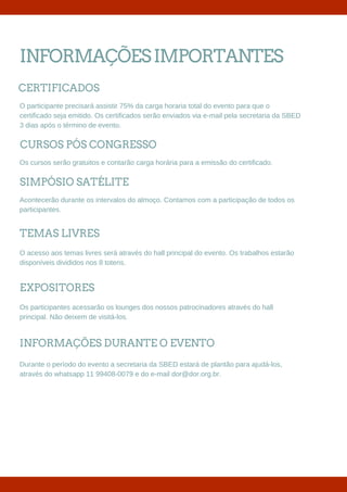 INFORMAÇÕESIMPORTANTES
O participante precisará assistir 75% da carga horaria total do evento para que o
certificado seja emitido. Os certificados serão enviados via e-mail pela secretaria da SBED
3 dias após o término de evento.
CERTIFICADOS
Os cursos serão gratuitos e contarão carga horária para a emissão do certificado.
CURSOS PÓS CONGRESSO
Acontecerão durante os intervalos do almoço. Contamos com a participação de todos os
participantes.
SIMPÓSIO SATÉLITE
O acesso aos temas livres será através do hall principal do evento. Os trabalhos estarão
disponíveis divididos nos 8 totens.
TEMAS LIVRES
Os participantes acessarão os lounges dos nossos patrocinadores através do hall
principal. Não deixem de visitá-los.
EXPOSITORES
Durante o período do evento a secretaria da SBED estará de plantão para ajudá-los,
através do whatsapp 11 99408-0079 e do e-mail dor@dor.org.br.
INFORMAÇÕES DURANTE O EVENTO
 