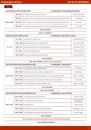 DIA 04 DE SETEMBRO
SALA 1
PROGRAMA OFICIAL
2
ANO MUNDIAL DA IASP / DOR NAS COSTAS
08h30 - 10h40
09h50 - DISCUSSÃO
8h30 - 8h50
8h50 - 9h10
9h10 - 9h30
9h30 - 9h50
10h40 - 11h - INTERVALO
COORDENAÇÃO - JULIANA BARCELLOS DE SOUZA
CENÁRIO DA DOR NA AMERICA LATINA
11h - 13h
12h40 - DISCUSSÃO
11h - 11h20 O mapa da dor na América Latina
11h20 - 11h40 Questões psicoemocionais na prevenção da dor
11h40 - 12h O papel das enfermegem / PICs na prevenção da dor
12h - 12h20 O desafio da prevenção da Dor
12h20 - 12h40 Paciente como protagonista na prevenção da dor
13h10 - 14h30 - INTERVALO - SIMPÓSIO SATÉLITE GRUNENTHAL
COORDENAÇÃO - JOÃO BATISTA S. GARCIA
PRÁTICAS INTEGRATIVAS NO TRATAMENTO DA DOR
14h30 - 16h30
16h15 - DISCUSSÃO
Contribuições das Práticas Integrativas e Complementares em Saúde do Ministério do Brasil e
a sua inserção no estudo e tratamento da dor.
Hipnose no manejo da dor: inserções na pesquisa e na clínica
Implantação das PICS no ambiente hospitalar: case em cromoterapia na dor total
Reiki no controle da dor, pilares na ética e excelência no caminho profissional
The Lattice (A Malha) - Honrando sua sabedoria interior
16h30 - 16h45 - INTERVALO
COORDENAÇÃO - VANIA GIARETTA
PRÁTICAS INTEGRATIVAS NO TRATAMENTO DA DOR
16h45 - 18h45
18h25 - DISCUSSÃO
Constelação sistêmica e dores emocionais
Controlando a dor com a reflexologia
Aromaterapia e dor
Florais de Bach amenizando a dor no trabalho de parto
Dor total: equilíbrio entre razão e emoção através do Reiki
19h10 - SOLENIDADE DE ABERTURA
COORDENAÇÃO - GLAUCIA CERIONI
14h30 - 14h50
14h55 - 15h15
15h15 - 15h35
15h35 - 15h55
15h55 - 16h15
16h45 - 17h05
17h05 - 17h25
17h25 - 17h45
17h45 - 18h05
18h05 - 18h25
Prevenção da dor: ações centradas na familia
Diagnostico clinico e o valor dos exames complementares no diagnostico das dores nas costas
Dor nas Costas: como melhorar o diagnostico atraves de procedimentos intervencionistas
Tratamento intervencionista para dor nas costas: lições aprendidas ao longo do tempo
Mariana Cozer Sivieiro
Thalita Marqueze
Miles Day
Gabor Racz
Aura Marixa G. Liñeiro
José Luiz Dias Siqueira
Maria Belen S. Posso
João Batista S. Garcia
Josimari M. DeSantana
Ricardo Monezi
Renata Seixas
Márcia A. L. Mendoza
Glaucia Cerioni
Peggy Phoenix Dubro
Rosana M. da Silva
Rosemeire Sartori de
Albuquerque
Sandra Carretero
Sonia Regina G. de Lara
Marcia Fernandes
18h50 - LANÇAMENTO DO TRATADO DE DOR NEUROPÁTICA - BATE PAPO COM OS EDITORES
 