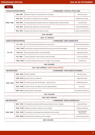 DIA 04 DE SETEMBRO
SALA 2
PROGRAMA OFICIAL
3
TECNICAS INTERVENCIONISTAS
08h30 - 10h40
10h10 - DISCUSSÃO
8h30 - 8h50 Bloqueios simpáticos no tratamento da dor oncológica
8h50 - 9h10 Neurólises no tratamento da dor oncológica
9h10 - 9h30 Vertebroplastias para tratamento de dor por metástases ósseas na coluna vertebral
9h30 - 9h50 Manejo da dor abdominal com técnicas invasivas
9h50 - 10h10 Manejo da dor pélvica com técnicas invasivas
10h40 - 11h - INTERVALO
COORDENAÇÃO - GUSTAVO R. COSTA LAGES
TECNICAS INTERVENCIONISTAS
11h - 13h
12h40 - DISCUSSÃO
11h - 11h20 Uso do US em bloqueios periféricos para controle da dor
11h20 - 11h40 Uso de bomba intratecal de infusão de fármacos para controle de dor oncológica.
11h40 - 12h Neuromodulação medular: principais indicações
12h - 12h20 Terapia combinada - bomba intratecal e eletrodo medular
12h20 - 12h40 Tratamento intervencionista para dor oncológica - casos complexos
13h10 - 14h30 - INTERVALO - SIMPÓSIO SATÉLITE BIOCASE
COORDENAÇÃO - JORGE TAQUEDA NETO
DOR ONCOLOGICA
16h15 - DISCUSSÃO
Manejo de opioides
Quando e como usar adjuvantes
Tratamento da dor tipo "Breakhrough". O que há de novo?
Interface entre dor oncológica, dor total e cuidados paliativos
Sedação paliativa: última opção?
16h30 - 16h45 - INTERVALO
COORDENAÇÃO - CARLOS MARCELO DE BARROS
DOR ONCOLOGICA
16h45 - 18h45
18h05 - DISCUSSÃO
COORDENAÇÃO - RODOLFO MORAES SILVA
16h45 - 17h05
17h05 - 17h25
17h25 - 17h45
17h45 - 18h05
Fabrício Dias Assis
Gabriela Rocha Lauretti
Fernando Prado
Leandro Mamede Braun
Charles Amaral de Oliveira
Charles Amaral de Oliveira
Jorge Taqueda Neto
Tiago da Silva Freitas
José Luiz de Campos
Carolina Porras
Manuela Conduru
Ângela Maria Sousa
Rodolfo Moraes Silva
Jeane Juver
Carlos Marcelos de Barros
Procedimentos anestésicos periféricos para tratamento da dor oncológica
Bloqueios neurolíticos simpáticos na dor oncológica
Procedimentos neurocirúrgicos para tratamento da dor no câncer
Bomba de PCA em pacientes com dor oncológica
Alexandre Slullitel
Thania Gonzales Rossi
José Oswaldo de
Oliveira Junior
Claudia Panossian Cohen
14h30 - 14h50
14h55 - 15h15
15h15 - 15h35
15h35 - 15h55
15h55 - 16h15
14h30 - 16h30
 