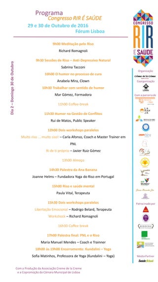 Com a parceria de
Patrocinado por
Organização
Coorganização
Media Partner
Dia2–Domingo30deOutubro
9h00 Meditação pelo Riso
Richard Romagnoli
9h30 Sessões de Riso – Anti-Depressivo Natural
Sabrina Tacconi
10h00 O humor no processo de cura
Anabela Mira, Clown
10h30 Trabalhar com sentido de humor
Mar Gómez, Formadora
11h00 Coffee-break
11h30 Humor na Gestão de Conflitos
Rui de Matos, Public Speaker
12h00 Dois workshops paralelos
Muito riso ... muito siso! – Carla Afonso, Coach e Master Trainer em
PNL
Ri de ti próprio – Javier Ruiz Gómez
13h00 Almoço
14h30 Palestra da Ana Banana
Joanne Helms – Fundadora Yoga do Riso em Portugal
15h00 Riso e saúde mental
Paula Vital, Terapeuta
15h30 Dois workshops paralelos
Libertação Emocional – Rodrigo Belard, Terapeuta
Workshock – Richard Romagnoli
16h30 Coffee break
17h00 Palestra final: PNL e o Riso
Maria Manuel Mendes – Coach e Trainner
18h00 às 19h00 Encerramento: Kundalini – Yoga
Sofia Matinhos, Professora de Yoga (Kundalini – Yoga)
Congresso RIR É SAÚDE
Programa
29 e 30 de Outubro de 2016
Fórum Lisboa
Com a Produção da Associação Creme de la Creme
e a Copromoção da Câmara Municipal de Lisboa
 