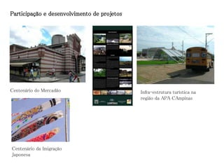 Participação e desenvolvimento de projetos




Centenário do Mercadão                       Infra-estrutura turística na
                                             região da APA CAmpinas




Centenário da Imigração
Japonesa
 