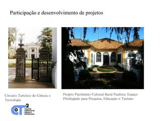 Participação e desenvolvimento de projetos




Circuito Turístico de Ciência e   Projeto Patrimônio Cultural Rural Paulista: Espaço
Tecnologia                        Privilegiado para Pesquisa, Educação e Turismo
 