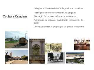 Pesquisa e desenvolvimento de produtos turísticos
                   Participação e desenvolvimento de projetos
Conheça Campinas   Operação de roteiros culturais e ambientais
                   Adequação de espaços, qualificação permanente de
                   guias
                   Desenvolvimento e proposição de planos integrados
 