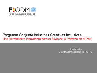 Josefa Nolte
Coordinadora Nacional del PC ­ ICI
Programa Conjunto Industrias Creativas Inclusivas:
Una Herramienta Innovadora para el Alivio de la Pobreza en el Perú
 