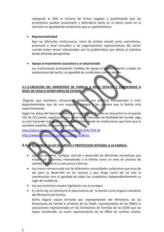 6
rebajando al 50% el número de firmas exigidas y posibilitando que los
promotores puedan presentarlo y defenderlo tanto en el pleno como en la
comisión en igualdad de condiciones que un parlamentario.
• Representatividad
Que las diferentes Instituciones, tanto de ámbito estatal como autonómico,
provincial o local consulten a las organizaciones representativas del sector
cuando traten temas relacionados con la problemática que afecta al colectivo
desde distintas perspectivas.
• Apoyo al movimiento asociativo y al voluntariado
Las Instituciones promoverán medidas de apoyo al funcionamiento a todas las
asociaciones del sector, en igualdad de condiciones con las demás.
3-1-2-CREACIÓN DEL MINISTERIO DE FAMILIA A NIVEL ESTATAL Y CONSEJERIAS A
NIVEL DE CCAA O SECRETARÍAS DE ESTADO.
Órganos que coordinen actuaciones globales, con políticas transversales e ínter
departamentales que de una respuesta integral a los cambios que la familia está
experimentando.
Según los datos del banco mundial y de Indexmundi, España se encuentra en el puesto
191 de 222 países, registrando una de las tasas más bajas de fertilidad del mundo, algo
se está haciendo mal en el concepto de familia desde las instituciones que hace que la
sociedad española no apueste por ella.
http://datos.bancomundial.org/indicador/SP.DYN.TFRT.IN
http://www.indexmundi.com/g/r.aspx?v=31&l=es
3-1-3-.ELABORAR LA LEY DE APOYO Y PROTECCION INTEGRAL A LA FAMILIA.
• Ley que coordine, unifique, articule y desarrolle las diferentes normativas que
inciden en la familia, entendiendo a la familia como un ente en proceso de
cambio y plural en su estructura y formas.
• Ley marco consensuada con las diferentes comunidades autónomas que sirva de
eje para su desarrollo en las mismas y que tenga como eje no solo la
coordinación sino la igualdad de todos los ciudadanos independientemente su
lugar de residencia.
• Ley que armonice nuestra legislación con la europea.
• En dicha ley se constituirá el observatorio de la familia como órgano consultivo
del Ministerio de Familia.
Dicho órgano estará formado por representantes del Ministerio, de las
Direcciones de Familia o similares de las CCAA, representantes de las ONGs/ o
asociaciones representados en las Comisiones de Familias de las CCAA que las
hayan constituido, así como representantes de las ONGs de carácter estatal,
 