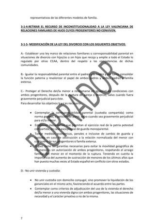 7
representativas de las diferentes modelos de familia.
3-1-4-RETIRAR EL RECURSO DE INCONSTITUCIONALIDAD A LA LEY VALENCIANA DE
RELACIONES FAMILARES DE HIJOS CUYOS PROGENITORES NO CONVIVEN.
3-1-5- MODIFICACIÓN DE LA LEY DEL DIVORCIO CON LOS SIGUIENTES OBJETIVOS:
A.- Establecer una ley marco de relaciones familiares o corresponsabilidad parental en
situaciones de divorcio con hijos/as o sin hijos que recoja y amplíe a todo el Estado lo
regulado por otras CCAA, dentro del respeto a las competencias de dichas
comunidades.
B.- Igualar la responsabilidad parental entre el padres y la madre y por tanto consolidar
la función paterna y revalorizar el papel de ambos padres y ambos padres y familia
extensa.
C.- Proteger el Derecho del/la menor a relacionarse en igualdad de condiciones con
ambos progenitores, después de la ruptura de pareja o divorcio, salvo cuando fuera
gravemente perjudicial para éste.
Para desarrollar los objetivos b y c es necesario:
• Contemplar la corresponsabilidad parental (custodia compartida) como
norma general, a petición de parte, salvo cuando sea gravemente perjudicial
para el/la menor.
• Establecer mecanismos que permitan el ejercicio real de la patria potestad
compartida, en caso excepcional de guarda monoparental.
• Tomar medidas económicas, penales e inclusive de cambio de guarda y
custodia en caso de obstrucción a la relación normalizada del menor con
cualquiera de sus progenitores o familia extensa.
• El juez tome las garantías necesarias para evitar la movilidad geográfica de
los menores sin autorización de ambos progenitores, respetando el arraigo
familiar del menor en el momento de la ruptura. Teniendo en cuenta la
importancia del aumento de sustracción de menores de los últimos años que
han puesto muchas veces al Estado español en conflicto con otros estados.
D.- No unir vivienda y custodia:
• No unir custodia con domicilio conyugal, sino promover la liquidación de los
gananciales en el mismo acto, favoreciendo el acuerdo entre las partes.
• Contemplar como criterios de adjudicación del uso de la vivienda el derecho
del/la menor a una vivienda digna con ambos progenitores, las situaciones de
necesidad y el carácter privativo o no de la misma.
 