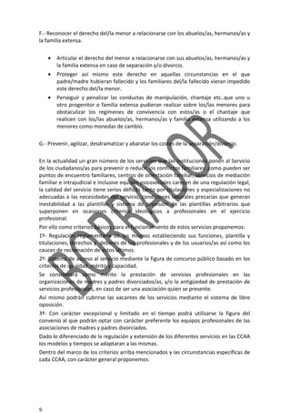 9
F.- Reconocer el derecho del/la menor a relacionarse con los abuelos/as, hermanos/as y
la familia extensa.
• Articular el derecho del menor a relacionarse con sus abuelos/as, hermanos/as y
la familia extensa en caso de separación y/o divorcio.
• Proteger así mismo este derecho en aquellas circunstancias en el que
padre/madre hubieran fallecido y los familiares del/la fallecido vieran impedido
este derecho del/la menor.
• Perseguir y penalizar las conductas de manipulación, chantaje etc..que uno u
otro progenitor o familia extensa pudieran realizar sobre los/las menores para
obstaculizar los regimenes de convivencia con estos/as o el chantaje que
realicen con los/las abuelos/as, hermanos/as y familia extensa utilizando a los
menores como monedas de cambio.
G.- Prevenir, agilizar, desdramatizar y abaratar los costes de la separación/divorcio.
En la actualidad un gran número de los servicios que las Instituciones ponen al Servicio
de los ciudadanos/as para prevenir o reducir los conflictos familiares ,como pueden ser
puntos de encuentro familiares, centros de orientación familiar, servicios de mediación
familiar e intrajudicial e inclusive equipos psicosociales carecen de una regulación legal,
la calidad del servicio tiene serios déficits tanto por titulaciones y especializaciones no
adecuadas a las necesidades del servicio, condiciones laborales precarias que generan
inestabilidad a las plantillas y sistema de provisión de las plantillas arbitrarios que
superponen en ocasiones criterios ideológicos a profesionales en el ejercicio
profesional.
Por ello como criterios básicos para el funcionamiento de estos servicios proponemos:
1º- Regulación reglamentaria de los mismos estableciendo sus funciones, plantilla y
titulaciones, derechos y deberes de los profesionales y de los usuarios/as así como los
cauces de reclamación de estos últimos.
2º- Sistema de acceso al servicio mediante la figura de concurso público basado en los
criterios de igualdad, mérito y capacidad.
Se considerará como mérito la prestación de servicios profesionales en las
organizaciones de madres y padres divorciados/as, y/o la antigüedad de prestación de
servicios profesionales, en caso de ser una asociación quien se presente.
Así mismo podrán cubrirse las vacantes de los servicios mediante el sistema de libre
oposición.
3º- Con carácter excepcional y limitado en el tiempo podrá utilizarse la figura del
convenio al que podrán optar con carácter preferente los equipos profesionales de las
asociaciones de madres y padres divorciados.
Dado lo diferenciado de la regulación y extensión de los diferentes servicios en las CCAA
los modelos y tiempos se adaptaran a las mismas.
Dentro del marco de los criterios arriba mencionados y las circunstancias específicas de
cada CCAA, con carácter general proponemos:
 