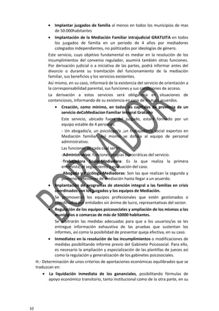 10
• Implantar juzgados de familia al menos en todos los municipios de mas
de 50.000habitantes
• Implantación de la Mediación Familiar intrajudicial GRATUITA en todos
los juzgados de familia en un periodo de 4 años por mediadores
colegiados independientes, no politizados por ideologías de género.
Este servicio, cuyo objetivo fundamental es mediar en la resolución de los
incumplimientos del convenio regulador, asumirá también otras funciones.
Por derivación judicial o a iniciativa de las partes, podrá informar antes del
divorcio o durante su tramitación del funcionamiento de la mediación
familiar, sus beneficios y los servicios existentes.
Así mismo, en su caso, informará de la existencia del servicio de orientación a
la corresponsabilidad parental, sus funciones y sus condiciones de acceso.
La derivación a estos servicios será obligatoria en situaciones de
contenciosos, informando de su existencia en caso de mutuos acuerdos.
• Creación, como mínimo, en todas las capitales de provincia de un
servicio deCoMediacion Familiar Integral Gratuito
Este servicio, ubicado fuera del juzgado, estará formado por un
equipo estable de 4 personas:
- Un abogado/a, un psicologo/a ,un trabajador/a social expertos en
Mediación familiar. Así mismo se dotara al equipo de personal
administrativo.
Las funciones de cada cual serán:
-Administrativo: funciones propias burocráticas del servicio.
-Trabajadora Social-Mediadora: Es la que realiza la primera
entrevista, el seguimiento y evaluación del caso.
-Abogada y Psicóloga-Mediadoras: Son las que realizan la segunda y
posteriores sesiones de mediación hasta llegar a un acuerdo.
• Implantación de programas de atención integral a las familias en crisis
coordinados con los juzgados y los equipos de Mediación.
Se promoverán los equipos profesionales que estén gestionados o
coordinados por entidades sin ánimo de lucro, representativas del sector.
• Regulación de los equipos psicosociales y ampliación de los mismos a los
municipios o comarcas de más de 50000 habitantes.
Se arbitrarán las medidas adecuadas para que a los usuarios/as se les
entregue información exhaustiva de las pruebas que sustentan los
informes, así como la posibilidad de presentar queja efectiva, en su caso.
• Inmediatez en la resolución de los incumplimientos o modificaciones de
medidas posibilitando informe previo del Gabinete Psicosocial. Para ello,
es necesario la ampliación y especialización de las plantillas de jueces así
como la regulación y generalización de los gabinetes psicosociales.
H.- Determinación de unos criterios de aportaciones económicas equilibrados que se
traduzcan en:
• La liquidación inmediata de los gananciales, posibilitando fórmulas de
apoyo económico transitorio, tanto institucional como de la otra parte, en su
 