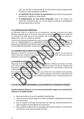 11
caso, que faciliten la consecución de la autonomía económica progresiva de
la parte con mayor quebranto económico.
• La redefinición de los criterios, las aportaciones de las partes a las pensiones
alimenticias, su gestión y revalorización.
• El establecimiento de unos límites temporales claros a las mismas. Así
mismo los mecanismos que, en su caso, pudieran autorizar la prolongación
de la percepción de las mismas.
3-1-6- PATRIA POTESTAD COMPARTIDA.
Las diferentes CCAA, en el ejercicio de sus competencias, regularán el ejercicio de la patria
potestad compartida tanto en el área de salud como de educación, tomando como referentes
las normativas de CCAA que ya lo han regulado, con el objetivo de igualar en derechos y
obligaciones a todos los ciudadanos españoles.
Tomando como ejemplo protocolos que están funcionando de forma excelente en otras CCAA,
como las “INSTRUCCIONES DE LA SECRETARÍA AUTONÓMICA DE SANIDAD POR LA QUE SE
REGULA LA ATENCIÓN EN LOS CENTROS SANITARIOS PÚBLICOS DE LOS HIJOS E HIJAS MENORES
CUYOS PADRES NO CONVIVEN” de fecha 2 de Octubre de 2013, de la Comunidad Valenciana.
3-1-7-ELABORAR UNA LEY MARCO DE MEDIACION FAMILIAR.
Siguiendo las directrices europeas y en coordinación con las CCAA elaborar una ley marco de
ámbito estatal que establezca unas pautas comunes para todas las CCAA, adecuando éstas sus
legislaciones a esos criterios generales.
3-1-8-PUNTOS DE ENCUENTRO FAMILIARES.
Regulación de una ley marco estatal de Puntos de Encuentro Familiares que faciliten la relación
entre padres e hijos en situaciones especiales y apliquen terapias y técnicas de mediación que
restauren la relación padre/madre e hijos e inclusive puedan servir para facilitar el ejercicio de
la patria potestad conjunta.
Para el diseño de dicha regulación se creará una comisión en la que también estará presente,
entre otros, las organizaciones de madres y padres separados. Se facilitará la participación de
los mismos con dichas entidades, como entidad representativa de las usuarias/usuarios de los
PEFs.
3-1-9-LEY DE PROTECCION INTEGRAL A LAS VICTIMAS DE LA VIOLENCIA DE GENERO.
Transformación de dicha ley en una norma de protección integral a las víctimas de la
violencia en el ámbito familiar
• Reconocimiento en la ley de la igualdad mujer/hombre.
• Que los mismos hechos tengan una misma calificación, independientemente del
sexo del autor/a.
• Que se respete el principio de presunción de inocencia, debiendo demostrar la
parte acusadora la veracidad de las acusaciones.
• Que se definan y diferencien los conceptos de violencia machista e intrafamiliar,
así como las causas que los pueden provocar.
 