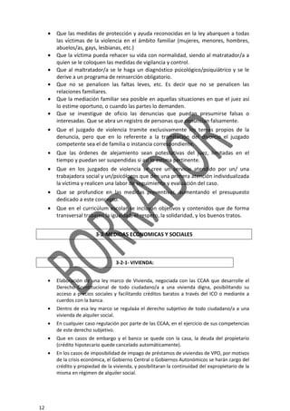 12
• Que las medidas de protección y ayuda reconocidas en la ley abarquen a todas
las víctimas de la violencia en el ámbito familiar (mujeres, menores, hombres,
abuelos/as, gays, lesbianas, etc.)
• Que la víctima pueda rehacer su vida con normalidad, siendo al matratador/a a
quien se le coloquen las medidas de vigilancia y control.
• Que al maltratador/a se le haga un diagnóstico psicológico/psiquiátrico y se le
derive a un programa de reinserción obligatorio.
• Que no se penalicen las faltas leves, etc. Es decir que no se penalicen las
relaciones familiares.
• Que la mediación familiar sea posible en aquellas situaciones en que el juez así
lo estime oportuno, o cuando las partes lo demanden.
• Que se investigue de oficio las denuncias que puedan presumirse falsas o
interesadas. Que se abra un registro de personas que denuncian falsamente.
• Que el juzgado de violencia tramite exclusivamente los temas propios de la
denuncia, pero que en lo referente a la tramitación del divorcio el juzgado
competente sea el de familia o instancia correspondiente.
• Que las órdenes de alejamiento sean potestativas del juez, limitadas en el
tiempo y puedan ser suspendidas si así lo estima pertinente.
• Que en los juzgados de violencia se cree un servicio atendido por un/ una
trabajadora social y un/psicólogos que den una primera atención individualizada
la víctima y realicen una labor de seguimiento y evaluación del caso.
• Que se profundice en las medidas preventivas, aumentando el presupuesto
dedicado a este concepto.
• Que en el curricúlum escolar se incluyan objetivos y contenidos que de forma
transversal trabajen la igualdad, el respeto, la solidaridad, y los buenos tratos.
3-2-MEDIDAS ECONOMICAS Y SOCIALES
3-2-1- VIVIENDA:
• Elaboración de una ley marco de Vivienda, negociada con las CCAA que desarrolle el
Derecho Constitucional de todo ciudadano/a a una vivienda digna, posibilitando su
acceso a precios sociales y facilitando créditos baratos a través del ICO o mediante a
cuerdos con la banca.
• Dentro de esa ley marco se regulaáa el derecho subjetivo de todo ciudadano/a a una
vivienda de alquiler social.
• En cualquier caso regulación por parte de las CCAA, en el ejercicio de sus competencias
de este derecho subjetivo.
• Que en casos de embargo y el banco se quede con la casa, la deuda del propietario
(crédito hipotecario quede cancelado automáticamente).
• En los casos de imposibilidad de impago de préstamos de viviendas de VPO, por motivos
de la crisis económica, el Gobierno Central o Gobiernos Autonómicos se harán cargo del
crédito y propiedad de la vivienda, y posibilitaran la continuidad del expropietario de la
misma en régimen de alquiler social.
 