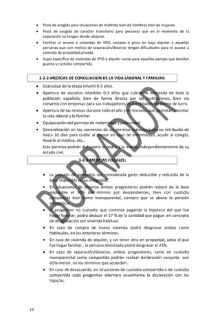 13
• Pisos de acogida para situaciones de maltrato bien de hombres bien de mujeres.
• Pisos de acogida de carácter transitorio para personas que en el momento de la
separación no tengan donde alojarse.
• Facilitar el acceso a viviendas de VPO, sociales o pisos en bajo alquiler a aquellas
personas que con motivo de separación/divorcio tengan dificultades para el acceso a
vivienda de propiedad privada.
• Cupo específico de viviendas de VPO y alquiler social para aquellas parejas que decidan
guarda y custodia compartida.
3-2-2-MEDIDAS DE CONCILIACION DE LA VIDA LABORAL Y FAMILIAR:
• Gratuidad de la etapa infantil 0-3 años..
• Apertura de escuelas infantiles 0-3 años que cubran la demanda de toda la
población española, bien de forma directa por las Instituciones, bien vía
convenio con empresas para sus trabajadores/as o entidades sin ánimo de lucro.
• Apertura de las mismas durante todo el año y en horarios que permitan conciliar
la vida laboral y la familiar
• Equiparación del permiso de maternidad y paternidad
• Generalización en los convenios de un permiso materno/paterno retribuido de
hasta 10 días para cuidar al menor en caso de enfermedad, acudir al colegio,
llevarlo al médico, etc…
Este permiso podrán disfrutarlo el padre y la madre, independientemente de su
estado civil.
3-2-3-MEDIDAS FISCALES:
• La pensión de alimentos sea considerada gasto deducible y reducida de la
base imponible en su integridad.
• En situaciones de divorcio ambos progenitores podrán reducir de la base
imponible el 50% del mínimo por descendientes, bien con custodia
compartida bien como monoparental, siempre que se abone la pensión
alimenticia.
• El progenitor no custodio que continúe pagando la hipoteca del que fue
hogar familiar, podrá deducir el 17 % de la cantidad que pague ,en concepto
de desgravación por vivienda habitual.
• En caso de compra de nueva vivienda podrá desgravar ambas como
habituales, en los anteriores términos.
• En caso de vivienda de alquiler, y sin tener otra en propiedad, salvo el que
fue hogar familiar., la persona divorciada podrá desgravar el 23%.
• En caso de separación/divorcio, ambos progenitores, tanto en custodia
monoparental como compartida podrán realizar declaración conjunta con
el/la menor, en los términos que acuerden.
• En caso de desacuerdo, en situaciones de custodia compartida o de custodia
compartida cada progenitor alternara anualmente la declaración con los
hijos/as.
 