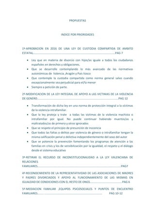 PROPUESTAS
INDICE POR PRIORIDADES
1º-APROBACION EN 2016 DE UNA LEY DE CUSTODIA COMPARTIDA DE AMBITO
ESTATAL........................................................................................................PAG 7
• Ley que en materia de divorcio con hijos/as iguale a todos los ciudadanos
españoles en derechos y obligaciones.
• Que se desarrolle contemplando lo más avanzado de las normativas
autonómicas de Valencia ,Aragón y País Vasco
• Que contemple la custodia compartida como norma general salvo cuando
excepcionalmente sea perjudicial para el/la menor
• Siempre a petición de parte.
2º-MODIFICACION DE LA LEY INTEGRAL DE APOYO A LAS VICTIMAS DE LA VIOLENCIA
DE GENERO.......................................................................................................PAG 12
• Transformación de dicha ley en una norma de protección integral a la víctimas
de la violencia intrafamiliar.
• Que la ley proteja y trate a todas las victimas de la violencia machista o
intrafamiliar por igual. No puede continuar habiendo muertos/as y
maltratados/as de primera y otros ignorados
• Que se respete el principio de presunción de inocencia
• Que todos las faltas o delitos por violencia de género o intrafamiliar tengan la
misma calificación penal o delictiva independientemente del sexo del autor
• Que se potencie la prevención fomentando los programas de atención a las
familias en crisis y los de sensibilización por la igualdad, el respeto y el diálogo
desde el sistema educativo
3º-RETIRAR EL RECURSO DE INCONSTITUCIONALIDAD A LA LEY VALENCIANA DE
RELACIONES
FAMILIARES..........................................................................................................PAG7
4º-RECONOCIMIENTO DE LA REPRESENTATIVIDAD DE LAS ASOCIACIONES DE MADRES
Y PADRES DIVORCIADOS Y APOYO AL FUNCIONAMIENTO DE LAS MISMAS EN
IGUALDAD DE CONDICIONES CON EL RESTO DE ONGS.........................................PAG 6
5º-MEDIACION FAMILIAR ,EQUIPOS PSICOSOCIALES Y PUNTOS DE ENCUENTRO
FAMILIARES........ ......................................................................... PAG 10-12
 