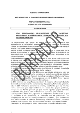1
CUSTODIA COMPARTIDA YA
ASOCIACIONES POR LA IGUALDAD Y LA CORRESPONSABILIDAD PARENTAL
PROPUESTAS PROGRAMATICAS
REUNION DEL 13 DE JUNIO DE 2015
1-PRESENTACION
UNAS ORGANIZACIONES REPRESENTATIVAS Y CON TRAYECTORIA
REINVIDICATIVA Y NEGOCIADORA EN LA DEFENSA DE LA IGUALDAD Y EL
INTERES DEL/LA MENOR
Las organizaciones que apoyan de forman conjunta estas propuestas son
representativas de las mujeres y hombres que se separan y divorcian en el Estado
Español, así como de los abuelos/as y de sus familias extensas. Más de 50000 personas
integran y han pasado por estasorganizaciones.
Algunas de ellas trabajando desde la década de los 90 en la consecución de la
igualdad hombre/mujer, la defensa del bienestar del/la menor y el respeto a sus
derechos así como en la utilización del diálogo como método para la resolución de los
conflictosfamiliares.
Organizaciones que trabajan apoyando a las familias en crisis, las que están en procesos
de divorcio o las nuevas familias por medio de programas profesionales de carácter
social, teniendo como objetivo prioritario el interés del/la menor, acompañando a estas
personas en su proceso de resocialización y estructurando el colectivo para elaborar,
reivindicar y negociar propuestas que den solución a la problemática del sector.
Ya en 2005 tuvimos una participación activa en el intento de introducir la custodia
compartida como norma, posibilidad que al final se malogró.
Con posterioridad, desde el año 2009,hemos participado activamente con las
Instituciones en la elaboración de las normativas de custodia compartida de Cataluña,
Valencia, Aragón y Navarra, habiendo también presentado en el Parlamento Vasco,
una ILP de Corresponsabilidad Parental, apoyada por más de 85000 firmas y que se
está debatiendo en estos momentos en la Cámara Vasca.
En 2010 iniciamos una campaña de presentación de mociones a favor de la Custodia
Compartida como norma en los Ayuntamientos, Diputaciones, Parlamentos y Senado.
Más de 300 Instituciones apoyarían las mismas, reseñando que las mismas
serían apoyadas por representantes de todos los grupos políticos,
aunque no de forma general, ya que habría algunos grupos políticos
como PSOE e IU, que en unas Instituciones apoyarían y en otras no.
En la legislatura 2011-2012,siguiendo el compromiso electoral con el que
se presentó a las elecciones, el Gobierno del PP presentaría un
anteproyecto de ley de corresponsabilidad parental, que presentaría
para emitir informe al Consejo de Estado y otras Instituciones ,así como
llamaría para negociar a las organizaciones sociales aquí representadas.
Finalmente el anteproyecto no ha sido llevado al consejo de Ministros.
 
