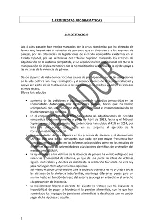 2
2-PROPUESTAS PROGRAMATICAS
1-MOTIVACION
Los 4 años pasados han venido marcados por la crisis económica que ha afectado de
forma muy importante al colectivo de personas que se divorcian o a las rupturas de
parejas, por las diferencias de legislaciones de custodia compartida existentes en el
Estado Español, por las sentencias del Tribunal Supremo marcando los criterios de
adjudicación de la custodia compartida, el no reconocimiento institucional del SAP o la
manipulación de los/las menores y por la no modificación sustancial de la ley de apoyo a
las víctimas de la violencia de género.
Desde el punto de vista democrático los cauces de participación real de las asociaciones
en la vida política son muy restringidos y el reconocimiento de la representatividad y
apoyo por parte de las Instituciones a las asociaciones de madres y padres divorciados
es muy escaso.
Ello se ha traducido:
• Aumento de las peticiones y adjudicaciones de custodias compartidas en las
Comunidades Autónomas con legislaciones propias, hecho que ha venido
acompañado con una reducción de la contenciosidad e instrumentalización de
los menores en los divorcios.
• En el conjunto del Estado, si bien han subido las adjudicaciones de custodia
compartida fundamentalmente a partir de Abril de 2013, fecha q el Tribunal
Supremo marcó jurisprudencia, los contenciosos han subido al 41% en 2014, por
falta de una norma que regule en su conjunto el ejercicio de la
Corresponsabilidad Parental.
• La manipulación de los menores en los procesos de divorcio o el denominado
SAP, ha sido una de las constantes que cada vez con mayor frecuencia han
quedado reflejadas tanto en los informes psicosociales como en los estudios de
diferentes equipos de universidades o asociaciones científicas de protección del
menor como ASEMIP.
• La ley de apoyo a las víctimas de la violencia de género ha venido reflejando sus
carencias y necesidad de reforma, ya que de una parte las cifras de víctimas
siguen inalterables y de otra es manifiesta la utilización frecuente de esta ley
para conseguir otros objetivos más espúreos.
Así mismo es poco comprensible para la sociedad que esta ley no proteja a todas
las víctimas de la violencia intrafamiliar, mantenga diferentes penas para un
mismo hecho en función del sexo del autor y se ponga en entredicho el derecho
a la presunción de inocencia.
• La inestabilidad laboral o pérdida del puesto de trabajo que ha supuesto la
imposibilidad de pagar la hipoteca ni la pensión alimenticia, con lo que han
aumentado los impagos de pensiones alimenticias y desahucios por no poder
pagar dicha hipoteca o alquiler.
 