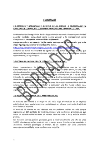 4
2-OBJETIVOS
2-1-DEFENDER Y GARANTIZAR EL DERECHO DEL/LA MENOR A RELACIONARSE EN
IGUALDAD DE CONDICIONES CON AMBOS PROGENITORES Y FAMILIA EXTENSA.
Entendemos que la regulación de una legislación que reconozca la corresponsabilidad
parental (custodia compartida) como norma general y la monoparental como
excepcional es un objetivo irrenunciable e inaplazable.
Porque no solo es un derecho del/la menor sino que se ha demostrado que es la
mejor figura para preservar el interés del/la menor.
http://jmaguilar.com/blog/wordpress/custodia-compartida-mejora-salud-ninos/
Remarcar de nuevo la necesidad de legislar una ley marco, de ámbito estatal, que
respetando las normativas autonómicas, equipare en derechos y obligaciones a todos
los ciudadanos/as españoles/as.
2-2-POTENCIAR LA IGUALDAD DE TODOS LOS CIUDADANOS/AS.
Como representantes de hombres y mujeres divorciados/as uno de los ejes
fundamentales de actuación es el profundizar en la igualdad entre ambos, de una parte
eliminando aquellas barreras que la impidan ,como son el carácter extraordinario de la
custodia compartida o los artículos discriminatorios contemplados en la ley de apoyo
integral a las víctimas de la violencia de género y de otras normativas, potenciando la
corresponsabilidad parental y otras medidas tendentes a profundizar en la igualdad.
De otra parte hemos de reseñar las legislaciones de custodia compartida de carácter
autonómico, que obligan al legislador a establecer una ley marco estatal que,
respetando las de carácter autonómico, equipare en derechos a todos los ciudadanos
españoles.
2-3-REDUCIR LA VIOLENCIA EN EL AMBITO FAMILIAR.
El maltrato del hombre a la mujer es una lacra cuya erradicación es un objetivo
prioritario de estas asociaciones, representativas de un número importante de víctimas
de la violencia machista.
El maltrato al hombre es una realidad que no podemos acallar, no solo porque
representa un 25% del total del maltrato, sino por una cuestión de principios, ya que
todas las víctimas debieran tener los mismos derechos ante la ley y ante la opinión
pública.
Los menores son los grandes ignorados, pese a existir anualmente una cifra de unos
20.000 niños/as que sufren maltrato más o menos severo (interferencias parentales o
abandono, maltrato psicológico al menor). Es un objetivo por tanto prioritario
reconocer esta realidad y tomar medidas para reducirla.
 