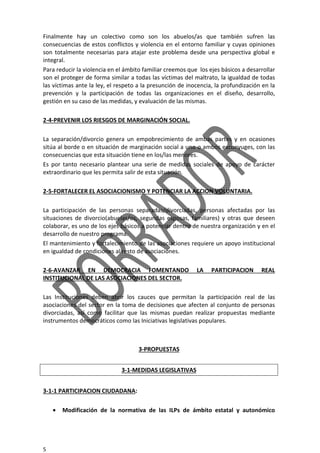 5
Finalmente hay un colectivo como son los abuelos/as que también sufren las
consecuencias de estos conflictos y violencia en el entorno familiar y cuyas opiniones
son totalmente necesarias para atajar este problema desde una perspectiva global e
integral.
Para reducir la violencia en el ámbito familiar creemos que los ejes básicos a desarrollar
son el proteger de forma similar a todas las víctimas del maltrato, la igualdad de todas
las víctimas ante la ley, el respeto a la presunción de inocencia, la profundización en la
prevención y la participación de todas las organizaciones en el diseño, desarrollo,
gestión en su caso de las medidas, y evaluación de las mismas.
2-4-PREVENIR LOS RIESGOS DE MARGINACIÓN SOCIAL.
La separación/divorcio genera un empobrecimiento de ambas partes y en ocasiones
sitúa al borde o en situación de marginación social a uno o ambos exconyuges, con las
consecuencias que esta situación tiene en los/las menores.
Es por tanto necesario plantear una serie de medidas sociales de apoyo de carácter
extraordinario que les permita salir de esta situación.
2-5-FORTALECER EL ASOCIACIONISMO Y POTENCIAR LA ACCION VOLUNTARIA.
La participación de las personas separadas/divorciadas, personas afectadas por las
situaciones de divorcio(abuelas/os, segundas esposas, familiares) y otras que deseen
colaborar, es uno de los ejes básicos a potenciar dentro de nuestra organización y en el
desarrollo de nuestro programa.
El mantenimiento y fortalecimiento de las asociaciones requiere un apoyo institucional
en igualdad de condiciones al resto de asociaciones.
2-6-AVANZAR EN DEMOCRACIA FOMENTANDO LA PARTICIPACION REAL
INSTITUCIONAL DE LAS ASOCIACIONES DEL SECTOR.
Las Instituciones deben abrir los cauces que permitan la participación real de las
asociaciones del sector en la toma de decisiones que afecten al conjunto de personas
divorciadas, así como facilitar que las mismas puedan realizar propuestas mediante
instrumentos democráticos como las Iniciativas legislativas populares.
3-PROPUESTAS
3-1-MEDIDAS LEGISLATIVAS
3-1-1 PARTICIPACION CIUDADANA:
• Modificación de la normativa de las ILPs de ámbito estatal y autonómico
 