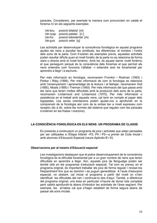 paraules. Considerem, per exemple la manera com pronunciem en català el
fonema /n/ en els següents exemples:
Un bou
Un nyap
Un foc
Un guix

posició bilabial [m]
posició palatal [л ]
posició labiodental [m]
posició velar [ŋ]

Les activitats per desenvolupar la consciència fonològica en aquest programa
ajuden els nens a escoltar les similituds, les diferències, el nombre i l’ordre
dels sons de la parla. Com il·lustren els exemples previs, aquestes activitats
poden resultar difícils quan el nivell fonètic de la parla no es relaciona de forma
clara o directa amb el nivell fonèmic. Amb tot, és aquest darrer nivell fonèmic
el que perseguim perquè és la consciència dels fonemes el que permet als
nens entendre com funciona l’alfabet –i entendre això és fonamental per
aprendre a llegir i a escriure-.
Per més informació en fonologia, recomanem Fromkin i Rodman (1993) i
Parker i Riley (1994). Per més informació de com la fonologia es relaciona
amb l’ensenyament i aprenentatge de la lectura i el lletrejar, recomanem Hull
(1985), Moats (1995) i Treiman (1993). Per més informació del que passa amb
els nens que tenen moltes dificultats amb la producció dels sons de la parla,
recomanem Lindamood and Lindamood (1975). Per més informació o
assistència en el treball amb aquests nens, cal tenir en compte el paper dels
logopedes. Les seves orientacions poden ajudar-vos a aprofundir en la
comprensió de la fonologia així com de la sintaxi tan a nivell expressiu com
receptiu (és a dir, sobre les normes del sistema que regulen com les paraules
s’ordenen en les frases i oracions).

LA CONSCIÈNCIA FONOLÒGICA EN ELS NENS: UN PROGRAMA DE CLASSE
Es presenta a continuació un programa de jocs i activitats que estan pensades
per ser utilitzades a l’Etapa Infantil –P3, P4 i P5—a primer de Cicle Inicial i
amb alumnes d’Educació Especial (veure Apèndix B i ©).
Observacions per al mestre d’Educació especial
Les investigacions destaquen que el pobre desenvolupament de la consciència
fonològica és la dificultat fonamental per a un gran nombre de nens que tenen
dificultats en aprendre a llegir. Així, aquests jocs de llenguatge poden ser
també útils en els programes d’educació especial. Tal com es preveu en el
programa original, és important treballar els jocs de forma regular i revisar-los
freqüentment fins que es dominin i es puguin generalitzar. A l’aula d’educació
especial, no obstant, cal iniciar el programa a partir del nivell on s’han
identificat les dificultats del nen i continuar-lo des d’aquí. També, a diferència
del programa original, una àrea en particular s’hauria de donar tota completa
però caldrà aprofundir-la abans d’introduir les activitats de l’àrea següent. Per
exemple, les síl·labes cal que s’hagin establert de forma segura abans de
passar als sons inicials.

10

 