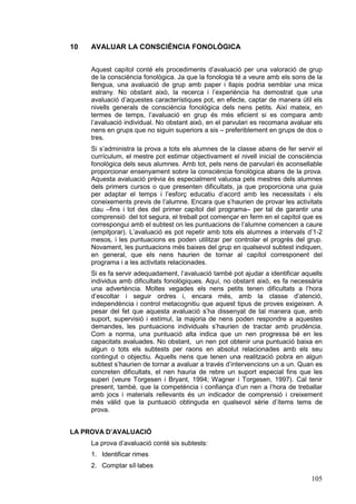 10

AVALUAR LA CONSCIÈNCIA FONOLÒGICA
Aquest capítol conté els procediments d’avaluació per una valoració de grup
de la consciència fonològica. Ja que la fonologia té a veure amb els sons de la
llengua, una avaluació de grup amb paper i llapis podria semblar una mica
estrany. No obstant això, la recerca i l’experiència ha demostrat que una
avaluació d’aquestes característiques pot, en efecte, captar de manera útil els
nivells generals de consciència fonològica dels nens petits. Així mateix, en
termes de temps, l’avaluació en grup és més eficient si es compara amb
l’avaluació individual. No obstant això, en el parvulari es recomana avaluar els
nens en grups que no siguin superiors a sis – preferiblement en grups de dos o
tres.
Si s’administra la prova a tots els alumnes de la classe abans de fer servir el
currículum, el mestre pot estimar objectivament el nivell inicial de consciència
fonològica dels seus alumnes. Amb tot, pels nens de parvulari és aconsellable
proporcionar ensenyament sobre la consciència fonològica abans de la prova.
Aquesta avaluació prèvia és especialment valuosa pels mestres dels alumnes
dels primers cursos o que presenten dificultats, ja que proporciona una guia
per adaptar el temps i l’esforç educatiu d’acord amb les necessitats i els
coneixements previs de l’alumne. Encara que s’haurien de provar les activitats
clau –fins i tot des del primer capítol del programa– per tal de garantir una
comprensió del tot segura, el treball pot començar en ferm en el capítol que es
correspongui amb el subtest on les puntuacions de l’alumne comencen a caure
(empitjorar). L’avaluació es pot repetir amb tots els alumnes a intervals d’1-2
mesos, i les puntuacions es poden utilitzar per controlar el progrés del grup.
Novament, les puntuacions més baixes del grup en qualsevol subtest indiquen,
en general, que els nens haurien de tornar al capítol corresponent del
programa i a les activitats relacionades.
Si es fa servir adequadament, l’avaluació també pot ajudar a identificar aquells
individus amb dificultats fonològiques. Aquí, no obstant això, es fa necessària
una advertència. Moltes vegades els nens petits tenen dificultats a l’hora
d’escoltar i seguir ordres i, encara més, amb la classe d’atenció,
independència i control metacognitiu que aquest tipus de proves exigeixen. A
pesar del fet que aquesta avaluació s’ha dissenyat de tal manera que, amb
suport, supervisió i estímul, la majoria de nens poden respondre a aquestes
demandes, les puntuacions individuals s’haurien de tractar amb prudència.
Com a norma, una puntuació alta indica que un nen progressa bé en les
capacitats avaluades. No obstant, un nen pot obtenir una puntuació baixa en
algun o tots els subtests per raons en absolut relacionades amb els seu
contingut o objectiu. Aquells nens que tenen una realització pobra en algun
subtest s’haurien de tornar a avaluar a través d’intervencions un a un. Quan es
concreten dificultats, el nen hauria de rebre un suport especial fins que les
superi (veure Torgesen i Bryant, 1994; Wagner i Torgesen, 1997). Cal tenir
present, també, que la competència i confiança d’un nen a l’hora de treballar
amb jocs i materials rellevants és un indicador de comprensió i creixement
més vàlid que la puntuació obtinguda en qualsevol sèrie d’ítems tems de
prova.

LA PROVA D’AVALUACIÓ
La prova d’avaluació conté sis subtests:
1. Identificar rimes
2. Comptar síl·labes

105

 