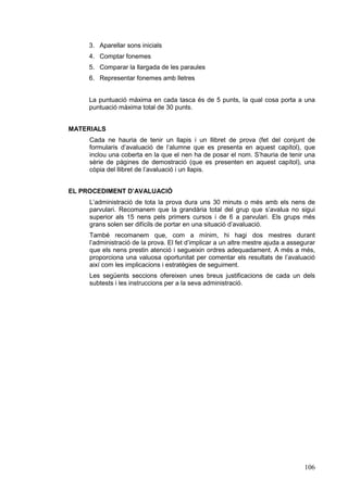 3. Aparellar sons inicials
4. Comptar fonemes
5. Comparar la llargada de les paraules
6. Representar fonemes amb lletres
La puntuació màxima en cada tasca és de 5 punts, la qual cosa porta a una
puntuació màxima total de 30 punts.
MATERIALS
Cada ne hauria de tenir un llapis i un llibret de prova (fet del conjunt de
formularis d’avaluació de l’alumne que es presenta en aquest capítol), que
inclou una coberta en la que el nen ha de posar el nom. S’hauria de tenir una
sèrie de pàgines de demostració (que es presenten en aquest capítol), una
còpia del llibret de l’avaluació i un llapis.
EL PROCEDIMENT D’AVALUACIÓ
L’administració de tota la prova dura uns 30 minuts o més amb els nens de
parvulari. Recomanem que la grandària total del grup que s’avalua no sigui
superior als 15 nens pels primers cursos i de 6 a parvulari. Els grups més
grans solen ser difícils de portar en una situació d’avaluació.
També recomanem que, com a mínim, hi hagi dos mestres durant
l’administració de la prova. El fet d’implicar a un altre mestre ajuda a assegurar
que els nens prestin atenció i segueixin ordres adequadament. A més a més,
proporciona una valuosa oportunitat per comentar els resultats de l’avaluació
així com les implicacions i estratègies de seguiment.
Les següents seccions ofereixen unes breus justificacions de cada un dels
subtests i les instruccions per a la seva administració.

106

 