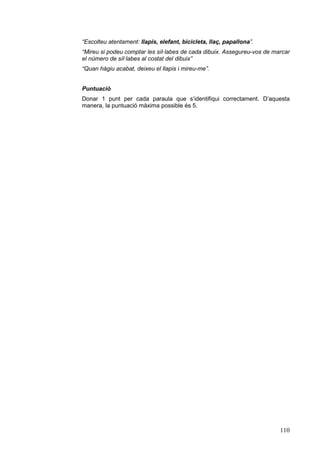 “Escolteu atentament: llapis, elefant, bicicleta, llaç, papallona”.
“Mireu si podeu comptar les síl·labes de cada dibuix. Assegureu-vos de marcar
el número de síl·labes al costat del dibuix”
“Quan hàgiu acabat, deixeu el llapis i mireu-me”.
Puntuació
Donar 1 punt per cada paraula que s’identifiqui correctament. D’aquesta
manera, la puntuació màxima possible és 5.

110

 