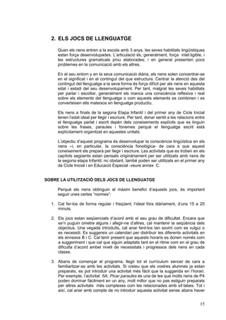 2. ELS JOCS DE LLENGUATGE
Quan els nens entren a la escola amb 3 anys, les seves habilitats lingüístiques
estan força desenvolupades. L’articulació és, generalment, força intel.ligible, i
les estructures gramaticals prou elaborades; i en general presenten pocs
problemes en la comunicació amb els altres.
En el seu entorn y en la seva comunicació diària, els nens solen concentrar-se
en el significat i en el contingut del que estructura. Centrar la atenció des del
contingut del llenguatge a la seva forma és força difícil per als nens en aquesta
edat i estadi del seu desenvolupament. Per tant, malgrat les seves habilitats
per parlar i escoltar, generalment els manca una consciència reflexiva i real
sobre els elements del llenguatge o com aquests elements es combinen i es
converteixen ells mateixos en llenguatge productiu.
Els nens a finals de la segona Etapa Infantil i del primer any de Cicle Inicial
tenen l’edat ideal per llegir i escriure. Per tant, donar sentit a les relacions entre
el llenguatge parlat i escrit depèn dels coneixements explícits que es tinguin
sobre les frases, paraules i fonemes perquè el llenguatge escrit està
explícitament organitzat en aquestes unitats.
L’objectiu d’aquest programa és desenvolupar la consciència lingüística en els
nens –i, en particular, la consciència fonològica- de cara a que aquest
coneixement els prepara per llegir i escriure. Les activitats que es troben en els
capítols següents estan pensats originàriament per ser utilitzats amb nens de
la segona etapa Infantil; no obstant, també poden ser utilitzats en el primer any
de Cicle Inicial i en Educació Especial -veure annex C.
SOBRE LA UTILITZACIÓ DELS JOCS DE LLENGUATGE
Perquè els nens obtinguin el màxim benefici d’aquests jocs, és important
seguir unes certes “normes”:
1. Cal fer-los de forma regular i freqüent; l’ideal fóra diàriament, d’uns 15 a 20
minuts.
2. Els jocs estan seqüenciats d’acord amb el seu grau de dificultat. Encara que
se’n puguin ometre alguns i afegir-ne d’altres, cal mantenir la seqüència dels
objectius. Una vegada introduïts, cal anar fent-los tan sovint com es vulgui o
es necessiti. Es suggereix un calendari per distribuir les diferents activitats en
els annexos B i C. Cal tenir present que aquests horaris es donen només com
a suggeriment i que cal que siguin adaptats tant en el ritme com en el grau de
dificulta d’acord ambel nivell de necessitats i progressos dels nens en cada
classe.
3. Abans de començar el programa, llegir tot el currículum sencer de cara a
familiaritzar-se amb les activitats. Si creieu que els vostres alumnes ja estan
preparats, es pot introduir una activitat més fàcil que la suggerida en l’horari.
Per exemple, l’activitat 6A: Picar paraules és una de les que molts nens de P4
poden dominar fàcilment en un any, molt millor que no pas estiguin preparats
per altres activitats més complexes com les relacionades amb síl·labes. Tot i
així, cal anar amb compte de no introduir aquesta activitat sense abans haver

15

 