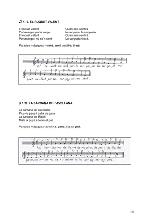 ♫ 1.19. EL RUQUET VALENT
El ruquet valent
Porta carga, porta carga
El ruquet valent
Porta carga i no se’n sent

Quan se’n sentirà
la cargueta, la cargueta
Quan se’n sentirà
La cargueta tirarà.

Paraules màgiques: valent, sent, sentirà, tirarà.

♫ 1.20. LA SARDANA DE L’AVELLANA
La sardana de l’avellana
Pica de peus i balla de gana
La sardana de Ripoll
Mata la puça i deixa el poll.
Paraules màgiques: avellana, gana, Ripoll, poll.

154

 