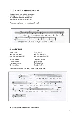 ♫ 1.21. TOTS ELS OCELLS QUE CANTEN
Tots els ocells que canten sense por,
s’amaguen quan arriba el caçador.
Ai caçador que bades, no era ell,
escolta bé com canta cada ocell.
Paraules màgiques: por, caçador, ell, ocell.

♫ 1.22. EL TREN
Tuut, tuuut
Xic, xec, xac, xuc
Xic, xec, xac, xuc (bis)

Tuut, tuuut,
xic, xex, xac, xuc
xic, xec, xac, xuc (bis)

Ja surt el tren
Fent un xiulet
Haig de comprar
El meu bitllet.

Ja marxa el tren
a poc a poc
No fugis, tren
Que jo no hi sóc

Paraules màgiques: tuut, xuc, xiulet, bitllet, poc, sóc.

♫ 1.23. TRINCO, TRINCO, DE PUNTETES

155

 