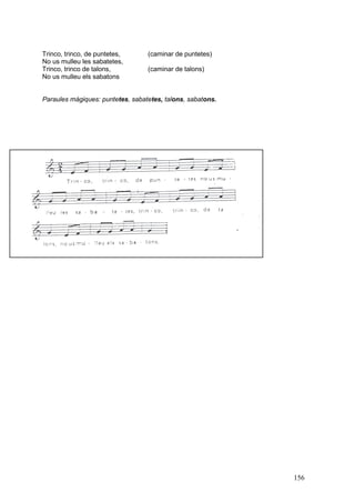 Trinco, trinco, de puntetes,
No us mulleu les sabatetes,
Trinco, trinco de talons,
No us mulleu els sabatons

(caminar de puntetes)
(caminar de talons)

Paraules màgiques: puntetes, sabatetes, talons, sabatons.

156

 