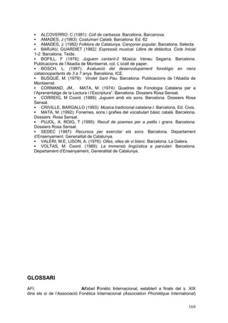 ALCOVERRO, C (1981): Coll de carbassa. Barcelona, Barcanova.
AMADES, J (1983): Costumari Català. Barcelona: Ed. 62
AMADES, J. (1982) Folklore de Catalunya. Cançoner popular. Barcelona. Selecta.
BARJAU, GUARDIET (1982): Expressió musical. Llibre de didàctica. Cicle Inicial
1-2. Barcelona, Teide.
§ BOFILL, F (1976): Juguem cantant-2 Música: Ireneu Segarra. Barcelona.
Publicacions de l’Abadia de Montserrat, col. L’ocell de paper.
§ BOSCH, L. (1987): Avaluació del desenvolupament fonològic en nens
catalonoparlants de 3 a 7 anys. Barcelona, ICE.
§ BUSQUÉ, M. (1979): Virolet Sant Pau. Barcelona: Publicacions de l’Abadía de
Montserrat.
§ CORMAND, JM., MATA, M. (1974): Quadres de Fonologia Catalana per a
l’Aprenentatge de la Lectura i l’Escriptura”. Barcelona. Dossiers Rosa Sensat.
§ CORREIG, M Coord. (1989): Juguem amb els sons. Barcelona. Dossiers Rosa
Sensat.
§ CRIVILLE, BARGALLO (1993): Música tradicional catalana I. Barcelona, Ed. Civis.
§ MATA, M. (1992): Fonemes, sons i grafies del vocabulari bàsic català. Barcelona.
Dossiers Rosa Sensat.
§ PUJOL, A. ROIG, T (1995): Recull de poemes per a petits i grans. Barcelona.
Dossiers Rosa Sensat.
§ SEDEC (1987): Recursos per exercitar els sons. Barcelona. Departament
d’Ensenyament. Generalitat de Catalunya.
§ VALERI, M.E, LISON, A. (1976): Olles, olles de vi blanc. Barcelona. La Galera.
§ VOLTAS, M. Coord. (1989): La immersió lingüística a parvulari. Barcelona.
Departament d’Ensenyament, Generalitat de Catalunya.
§
§
§
§

GLOSSARI
AFI:
Alfabet Fonètic Internacional, establert a finals del s. XIX
dins els sí de l’Associació Fonètica Internacional (Association Phonétique International)

169

 