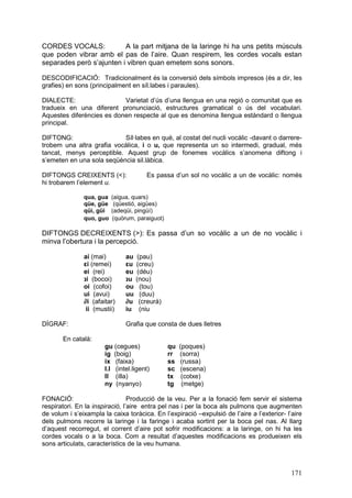 CORDES VOCALS:
A la part mitjana de la laringe hi ha uns petits músculs
que poden vibrar amb el pas de l’aire. Quan respirem, les cordes vocals estan
separades però s’ajunten i vibren quan emetem sons sonors.
DESCODIFICACIÓ: Tradicionalment és la conversió dels símbols impresos (és a dir, les
grafies) en sons (principalment en síl.labes i paraules).
DIALECTE:
Varietat d’ús d’una llengua en una regió o comunitat que es
tradueix en una diferent pronunciació, estructures gramatical o ús del vocabulari.
Aquestes diferències es donen respecte al que es denomina llengua estàndard o llengua
principal.
DIFTONG:
Síl·labes en què, al costat del nucli vocàlic -davant o darreretrobem una altra grafia vocàlica, i o u, que representa un so intermedi, gradual, més
tancat, menys perceptible. Aquest grup de fonemes vocàlics s’anomena diftong i
s’emeten en una sola seqüència sil.làbica.
DIFTONGS CREIXENTS (<):
hi trobarem l’element u.
qua, gua
qüe, güe
qüi, güi
quo, guo

Es passa d’un sol no vocàlic a un de vocàlic: només

(aigua, quars)
(qüestió, aigües)
(adeqüi, pingüí)
(quòrum, paraiguot)

DIFTONGS DECREIXENTS (>): Es passa d’un so vocàlic a un de no vocàlic i
minva l’obertura i la percepció.
ai (mai)
εi (remei)
ei (rei)
‫נ‬i (bocoi)
oi (cofoi)
ui (avui)
∂i (afaitar)
ii (mustii)
DÍGRAF:

au
εu
eu
‫נ‬u
ou
uu
∂u
iu

(pau)
(creu)
(déu)
(nou)
(tou)
(duu)
(creurà)
(niu

Grafia que consta de dues lletres

En català:
gu (cegues)
ig (boig)
ix (faixa)
l.l (intel.ligent)
ll (illa)
ny (nyanyo)

qu
rr
ss
sc
tx
tg

(poques)
(sorra)
(russa)
(escena)
(cotxe)
(metge)

FONACIÓ:
Producció de la veu. Per a la fonació fem servir el sistema
respiratori. En la inspiració, l’aire entra pel nas i per la boca als pulmons que augmenten
de volum i s’eixampla la caixa toràcica. En l’expiració –expulsió de l’aire a l’exterior- l’aire
dels pulmons recorre la laringe i la faringe i acaba sortint per la boca pel nas. Al llarg
d’aquest recorregut, el corrent d’aire pot sofrir modificacions: a la laringe, on hi ha les
cordes vocals o a la boca. Com a resultat d’aquestes modificacions es produeixen els
sons articulats, característics de la veu humana.

171

 